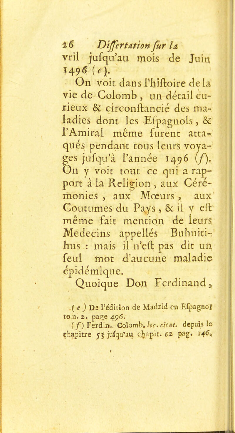 vril jufqu'au mois de Juin On voit dans Phiftoire de la vie de Colomb , un détail cu- rieux êc circonftancié des ma- ladies dont les Efpagnols, & l'Amiral même furent atta- qués pendant tous leurs voya- ges jufqua l'année 1496 (/). On y voit tout ce qui a rap- port à la Religion 5 aux Céré- monies , aux Moeurs , aux Coutumes du Pays, &: il y eft même fait mention de leurs, Médecins appellés Buhuiti- hus : mais il n'eft pas dit un feul mot d'aucune maladie épi dé mi que. Quoique Don Ferdinand, .( e ) Da l'édition de Madrid en Efpagno] to n. 2. paa;e 406. (/)Ferd:n.. Colomb, loc. chut, depuis le chapitre 5} jufqu'au ch.ipit. 62 pag. 146*