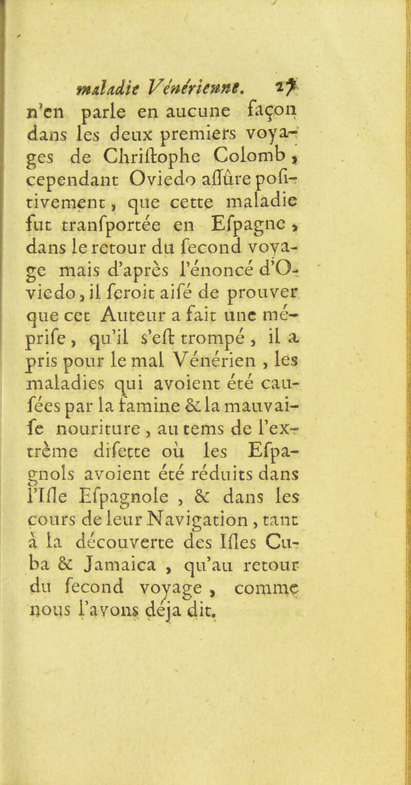 Tien parle en aucune façon dans les deux premiers voya- ges de Chriltophe Colomb , cependant Oviedo aflure pofi- tivement, que cette maladie fut tranfportée en Efpagne , dans le retour du fécond voya- ge mais d'après l'énoncé d'O- vie do, il feroit aifé de prouver que cet Auteur a fait une mé- prife , qu'il s'en: trompé 3 il a, pris pour le mal Vénérien , les maladies qui avoient été cau- fées par la famine ôda mauvai- fe nouriture , au tems de l'ex- trême difette où les Efpa- gnois avoient été réduits dans rifle Efpagnole , & dans les cours de leur Navigation , tant à la découverte des Ifles Cu- ba & Jamaica , qu'au retour du fécond voyage , comme nous l'avons déjà dit.