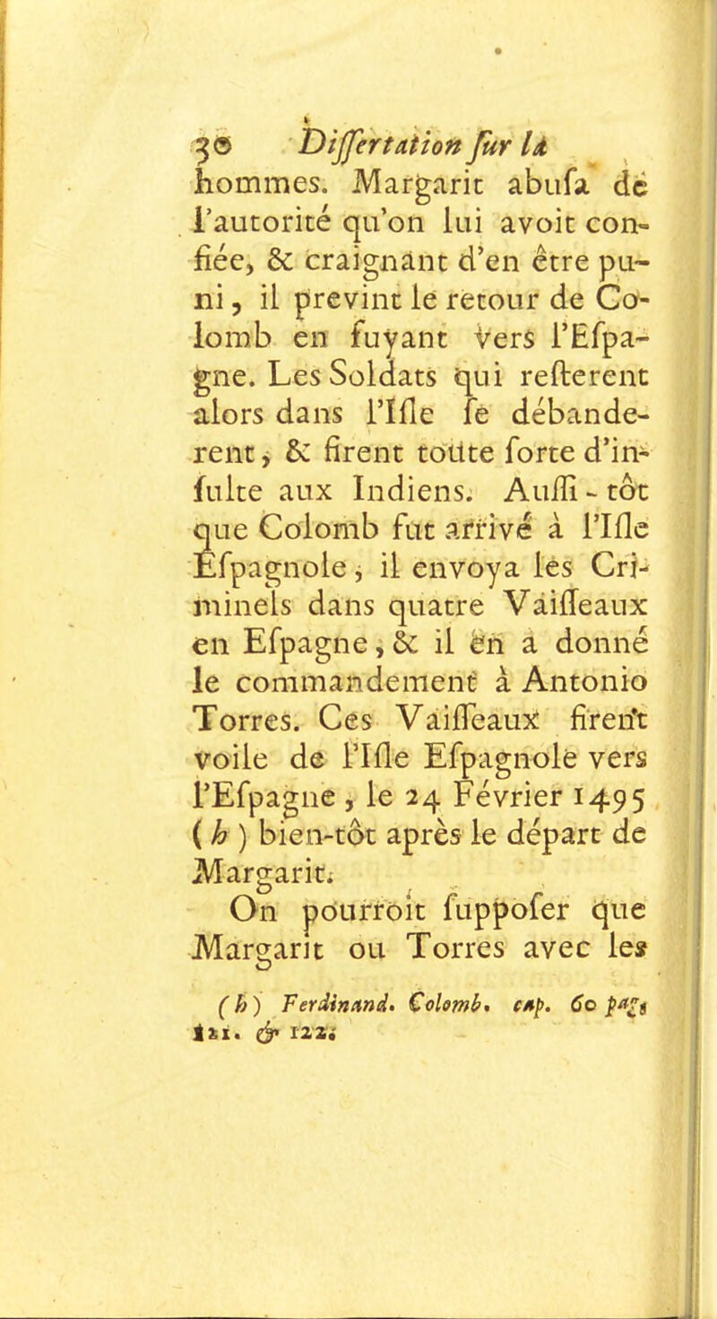 hommes. Margarit abufa de l'autorité qu'on lui avoit con- fiée, & craignant d'en être pu- ni , il prévint le retour de Co- lomb en fuyant vers l'Efpa- gne. Les Soldats qui refterent alors dans l'ïfle fe débandè- rent , & rirent toute forte d'in- fuite aux Indiens. Auiïi - tôt que Colomb fut arrivé à l'ïfle Êfpagnole, il envoya les Cri- minels dans quatre Vàiffeaux en Efpagne, & il en a donné le commandement à Antonio Torres. Ces Vaiffeaux fireiït voile de l'ïfle Efpagnole vers l'Efpagne , le 24 Février 1495 ( h ) bien-tôt après le départ de Margarit, On pourroit fuppofer que Mariant ou Torres avec le* (h) Ferdinand» Colomb, CAp. 60 par s in. cf izzi