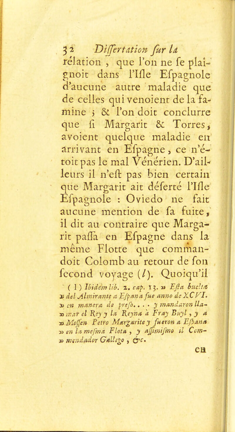 relation , que l'on ne fe plai- gnoit dans l'Ifle Efpagnole d'aucune autre maladie que de celles qui venoient de la fa- mine 5 & l'on doit conduire que fi Margarit & Torres* avoient quelque maladie en arrivant en Efpagne, ce n'é- toit pas le mal Vénérien. D'ail- leurs il n'en: pas bien certain que Margarit ait déferté l'Ifle Efpagnole : Oviedo ne fait aucune mention de fa fuite, il dit au contraire que Marga- rit paiïa en Efpagne dans la même Flotte que comman- doit Colomb au retour de fon fécond voyage (/). Quoiqu'il ( 1 ) Ibidem l'tb. z. cap. ï m Efia buclttt x del Ahnirante a E/panafue anno dcXCVI. y> en mariera da prefo.. . . y mandaron lla~ » ir.ar cl Rey y la Reyna a Fray Buyl , y à 30 Mojfen Petro Margarite y fueron a Efîans » en la mefina F Iota , y ajfîmijmo il Com- » mendador GalUgo , ej»r. eu