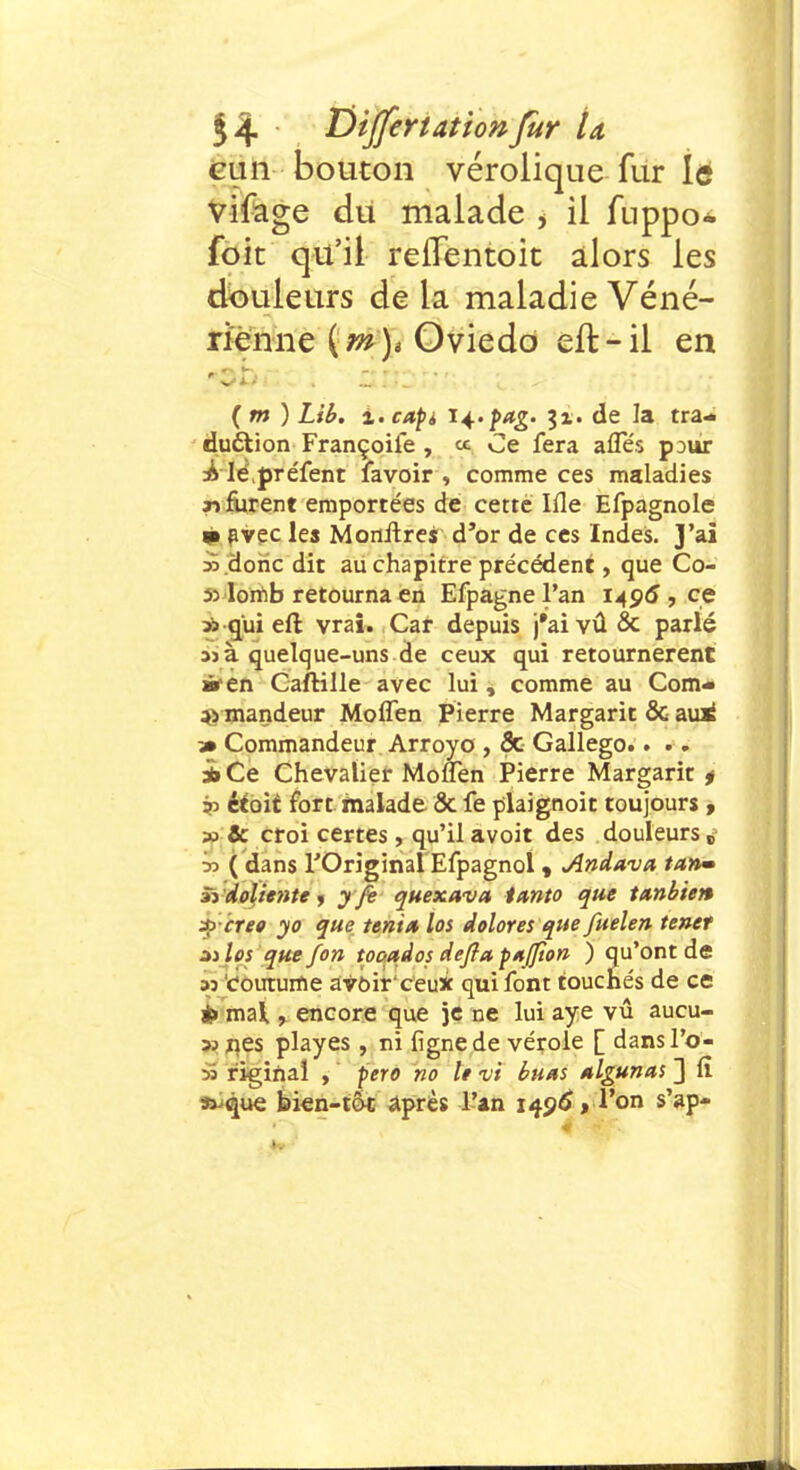 eun bouton vérolique fur lé vifage du malade > il fuppo- foic qu'il reflentoit alors les douleurs de la maladie Véné- rienne (m)* Oviedo eft-il en •sûçc-* ■ 12112r;;;... :'>oi l^v (m ) z.capi n.pag. i%. de la tra- duction Françoile , ce Ce fera afles pour £ lèpréfent favoir , comme ces maladies n furent emportées de cette Ifle Efpagnole ■ avec les Monitres d'or de ces Indes. J'ai ».dohc dit au chapitre précédent, que Co- ulomb retourna en Efpagnel'an 1406, ce » qui eft vrai. Car depuis j'aivûSc parlé 33 à quelque-uns de ceux qui retournèrent àten CafKlle avec lui, comme au Com- as mandeur Moflen Pierre Margarit & aui 3» Commandeur Arroyo , 3c Gallego.. .. à Ce Chevalier Moffen Pierre Margarit * étoit fort malade 8c fe plaignoit toujours , & croi certes, qu'il avoit des douleurs j » ( dans l'Original Efpagnol , Andava tanm Si doliente , y fe quexava iunto que tttnbien 4>crée yo que tenta los dolores que fuelen tenet zilos que fon tooados deflapaffion ) qu'ont de 33 coutume avoirceux qui font touchés de ce *> mal, encore que je ne lui aye vu aucu- »nes playes , ni fignede vérole [ dansl'o- >i rigiftai , pero no le vi tuas algunas ~] fi 33 que bien-tôt après l'an 1496*, l'on s'ap-