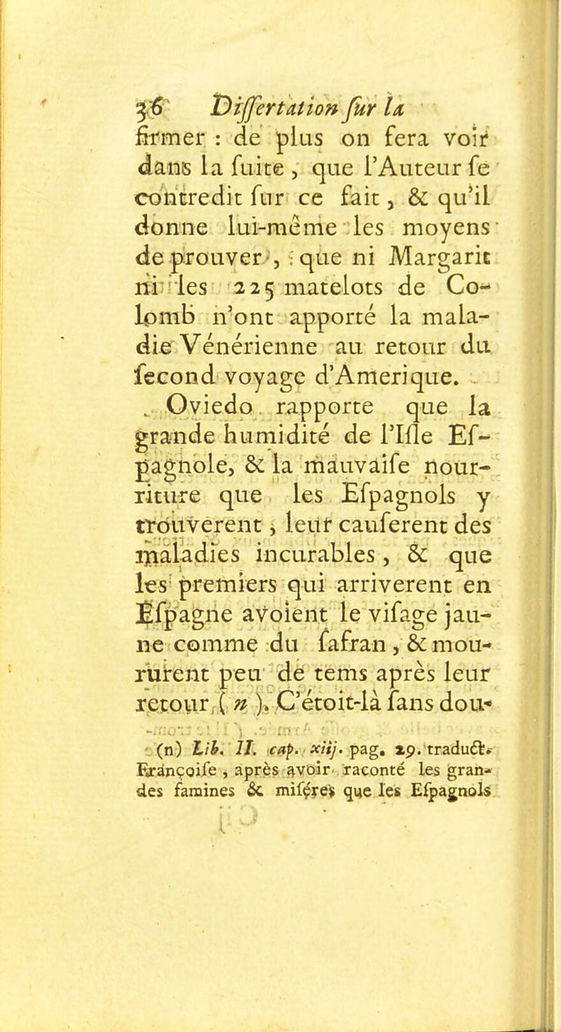 ï)zJferta.tioft far Ïa fît mer : de plus on fera voir dans la fuite , que l'Auteur fe contredit fur ce fait, & qu'il donne lui-même les moyens de prouver-, ; que ni Margaric ni les 225 matelots de Co- lomb n'ont apporté la mala- die Vénérienne au retour du fécond voyage d'Amérique. . Oviedo rapporte que la grande humidité de i'Ifle Es- pagnole, & la mâuvâife nour- riture que les Efpagnols y trouvèrent, leur cauferent des maladies incurables, & que les: premiers qui arrivèrent en Éfpagne aVolent le vifage jau- ne comme du fafran , & mou- rurent peu de tems après leur retour, ( n ). C'étoit-là fans dou- (n) Lib. II. cap. xiij. pag. xp. traduft* Erànçoife , après avoir raconté les gran- des famines & mifçres que les Efpagnols