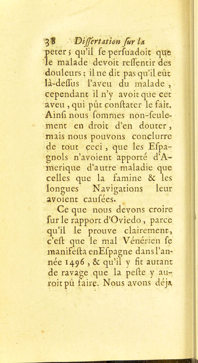 peter 5 qu'il fe perfuadoit que le malade devoit reffentir des douleurs; il ne dit pas qu'il eût là-defïiis l'aveu du malade , cependant il n'y avoitque cet aveu , qui pût conftater le fait. Ainfi nous fommes non-feule- ment en droit d'en douter, mais nous pouvons conclurre de tout ceci , que les Efpa- gnols n'avoient apporté d'A- mérique d'autre maladie que celles que la famine & les longues Navigations leur avoient caufées. Ce que nous devons croire fur le rapport d'Oviedo , parce qu'il le prouve clairement-, c'eft que le mal Vénérien fe manifelta enEfpagne dans l'an- née 1496 , & qu'il y fît autant de ravage que la pefte y au- rait pû faire. Nous avons déjà