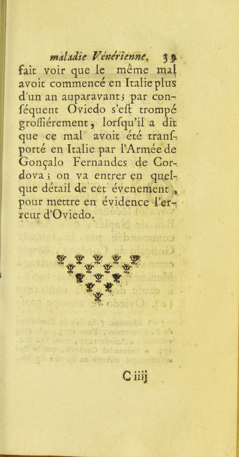 fait voir que le même maj avoit commencé en Italie plus d'un an auparavantj par con- féquent Oviedo s'eft trompé grofïîérement, lorfqu'ii a dit que ce mal avo.it été trank porté en Italie par l'Armée de Gonçalo Fernandes de Cor- dova 5 on va entrer en quel- que détail de cet événement s pour mettre en évidence Ter- reur d'Oviedo. w & s& w igr' ^*