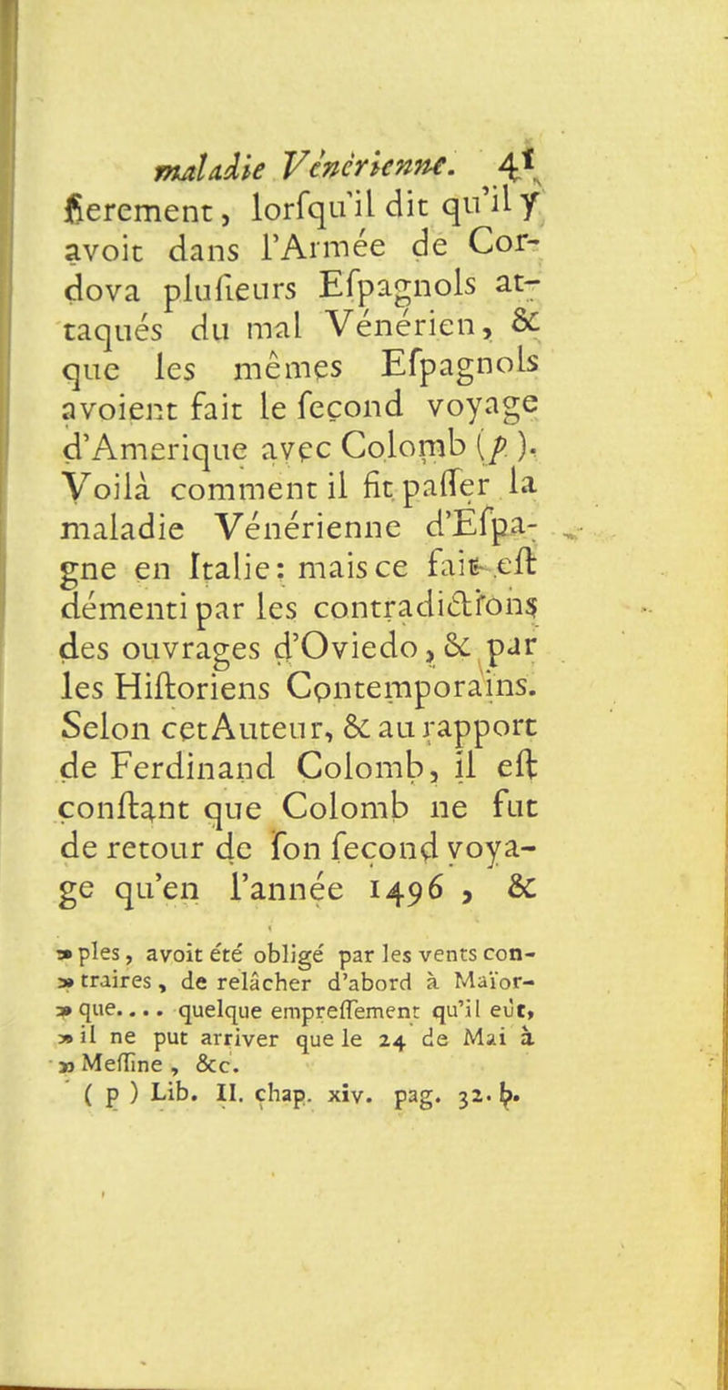 flerement, lorfquil dit qu'il y avoit dans l'Armée de Cor- dova plufieurs Efpagnols at- taqués du mal Vénérien, & que les mêmes Efpagnols a voient fait le fécond voy age d'Amérique avec Colomb {j>. ). Voilà comment il fit pafîer la maladie Vénérienne d'Efpa- gne en Italie: mais ce faifc-.eft démenti par les contradicYfons des ouvrages d'Oviedo, & pur les Hiftoriens Contemporains. Selon cet Auteur, &aurapport de Ferdinand Colomb, il efl confiant que Colomb ne fut de retour de fon fécond voya- ge qu'en l'année 1496 , & •» pies, avoit été obligé par les vents con- » traires, de relâcher d'abord à Maïor- 3» que.... quelque empreiïement qu'il eût, » il ne put arriver que le 24 de Mai à » Meflîne , &c. ( p ) Lib. II. çhap. xiv. pag. 32. I?-