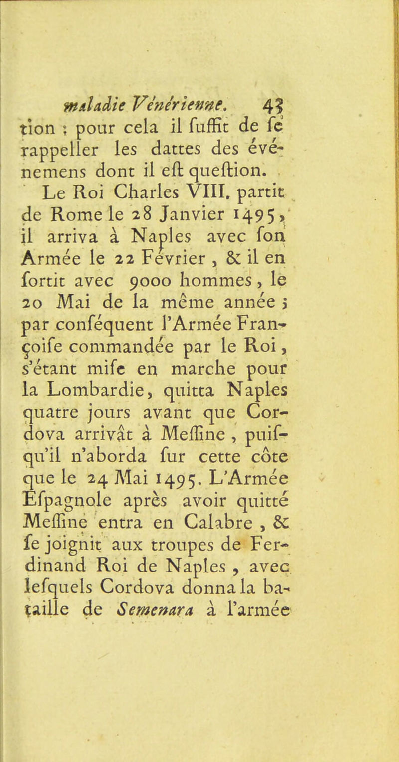 tîon ; pour cela il fufKt de fc rappeller les dattes des évé- nemens dont il eft queftion. Le Roi Charles VIII. partit de Rome le 28 Janvier 1495? il arriva à Naples avec fon Armée le 22 Février , & il en fortit avec 9000 hommes , le 20 Mai de la même année 3 par conséquent l'Armée Fran- çoife commandée par le Roi, s'étant mife en marche pour la Lombardie, quitta Naples quatre jours avant que Cor- dova arrivât à Meiïine , puif- qu'il n'aborda fur cette côte que le 24 Mai 1495. L'Armée Efpagnole après avoir quitté Meffine entra en Calabre , & fe joignit aux troupes de Fer- dinand Roi de Naples , avec lefquels Cordova donna la ba^ çaiile de Semenara à l'armée