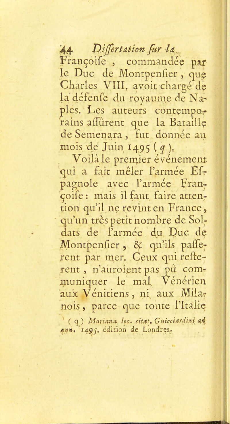 Françoife , commandée paqr le Duc de Montpenfier , que Charles VIII, avoit chargé dç la défenfe du royaume de Na- pies. Les auteurs coiitçmpor rains aiTûrent que la Bataille de Semenara , fut donnée au mois de Juin 1495 ( q ). Voilà le preiriier événement qui a fait mêler l'armée Ef-r pagnole avec l'armée Fran- çoife : mais il faut faire attenr tion qu'il ne revint en France, qu'un très petit nombre de Sol- dats de l'armée du Çuc dç Montpenfier, & qu'ils parlè- rent par mer. Ceux qui reliè- rent , n'auroient pas pu. com- muniquer le malr Vénérien aux Vénitiens, ni. aux Mila? nois, parce que toute l'Italie ( q ) Mariana loc. citât. Guicciardmi a4 tinn, 14^5. édition de Londres-