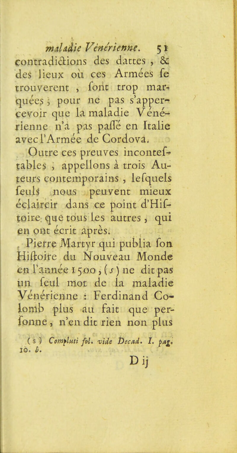 contradictions des dattes , & des lieux où ces Armées fe trouvèrent , font trop mar- quées \ pour ne pas s'apner- çevoir que la maladie Véné- rienne n'a pas pafle en Italie avec l'Armée de Cordova. Outre ces preuves incontef- tabies , appelions à trois Au- teurs contemporains , lefquels feuls nous peuvent mieux éclaircir dans ce point d'Hif- toire que tous les autres, qui en ont écrit après. Pierre Martyr qui publia Ton Hiftoire du Nouveau Monde en Tannée 1500 , ( s ) ne dit pas un feul mot de la maladie Vénérienne : Ferdinand Co- lomb plus au fait que per- fonne, n'en dit rien non plus ( s ) Comfluti fol. vide Decad. I. çag, 10. b. Dij