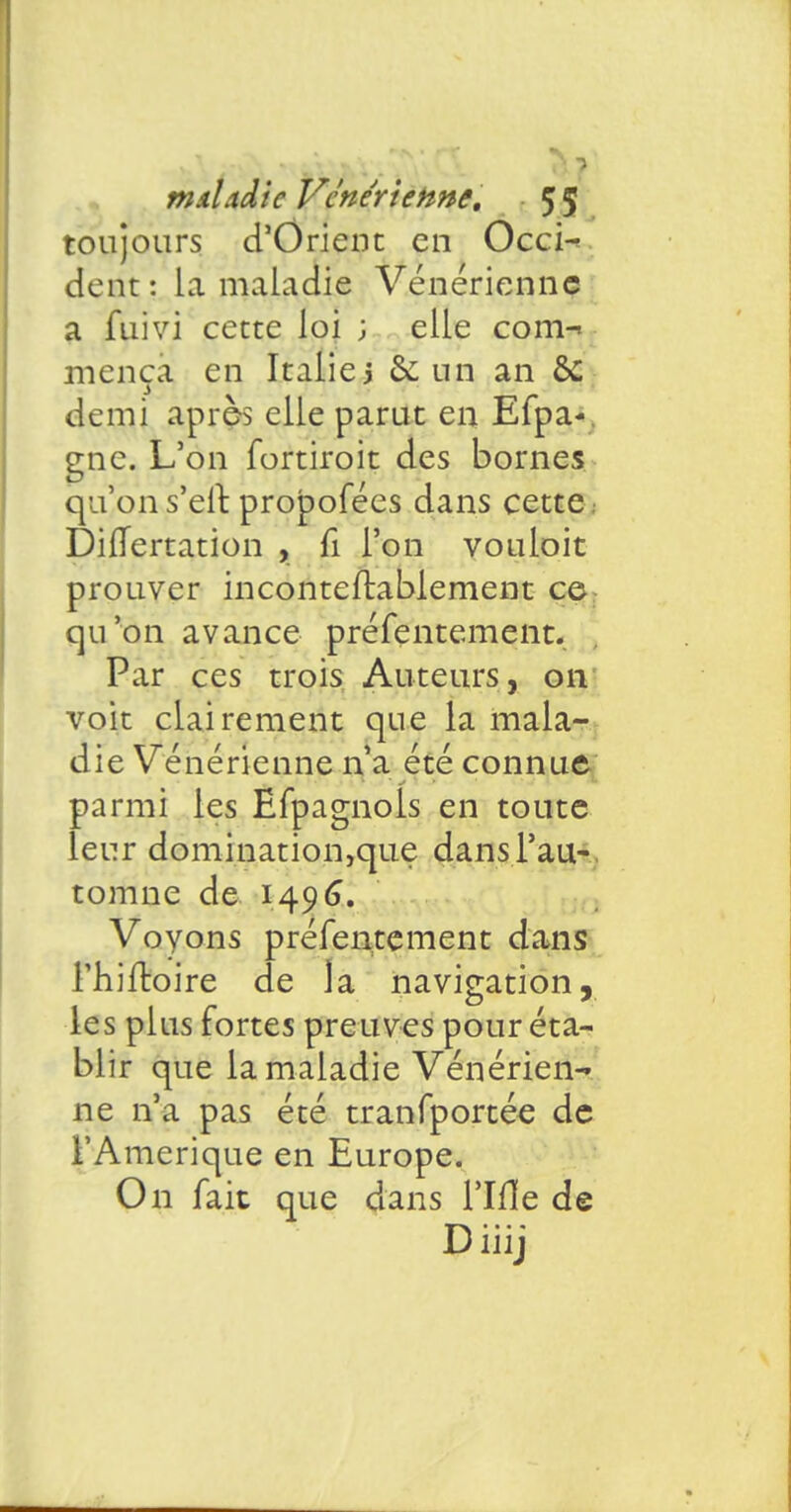 toujours d'Orient en Occi- dent: la maladie Vénérienne a fuivi cette loi ; elle com-> mença en Italie j & un an &C demi après elle parut en Efpa- gne. L'on fortiroit des bornes qu'on s'elr. propofées dans cette Diflertation , fi l'on vouloit prouver inconteflablement ce qu'on avance préfentement. Par ces trois Auteurs, on voit clairement que la mala- die Vénérienne n'a été connue parmi les Efpagnols en toute leur domination,que dans l'au- tomne de 149(3. Vovons préfentement dans l'hiftoire de la navigation, les plus fortes preuves pour éta- blir que la maladie Vénérien- ne n'a pas été tranfportée de l'Amérique en Europe. On fait que dans l'Ifle de D iiij