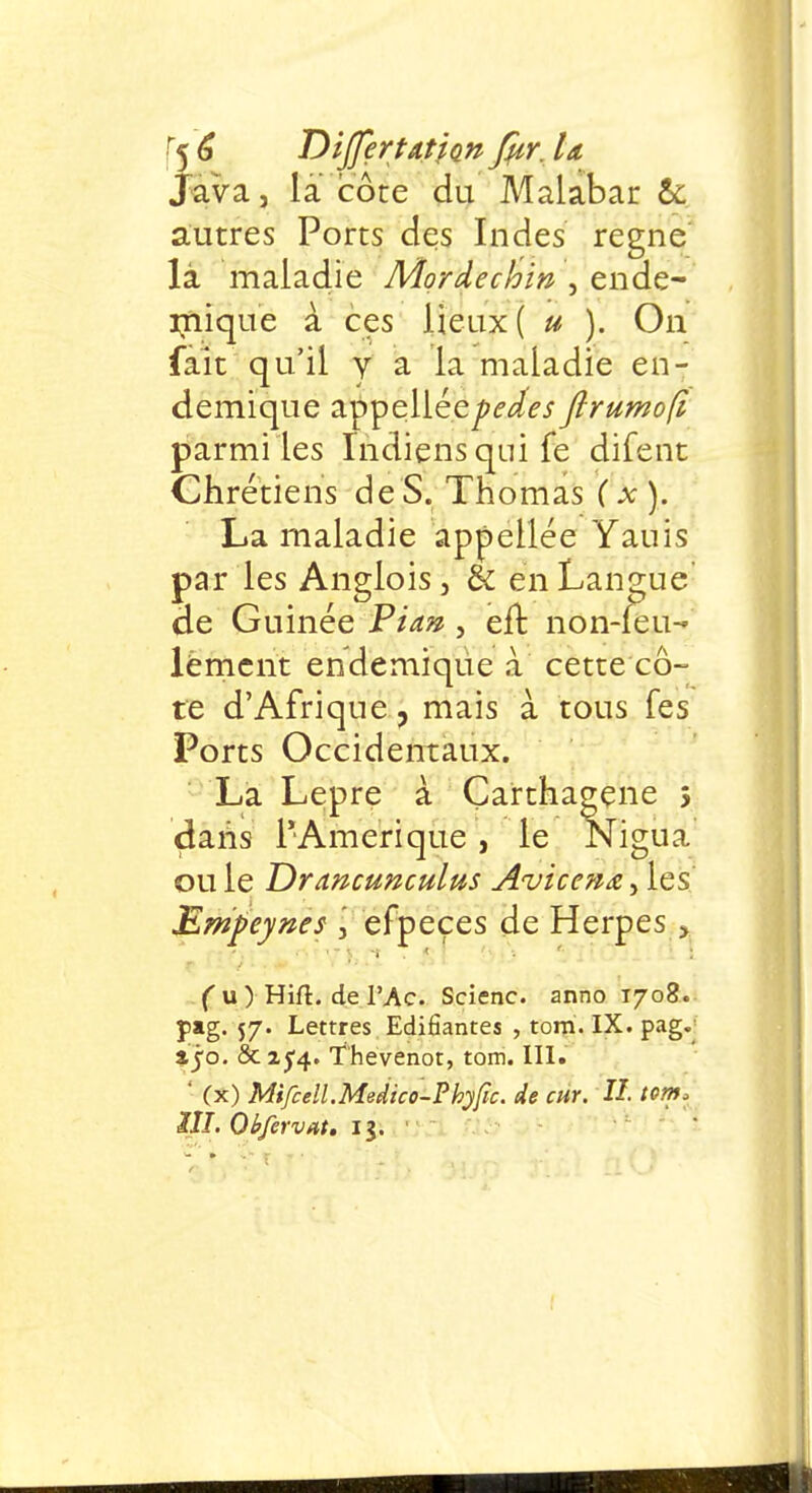 Java, la côte du Malabar & autres Ports des Indes règne là maladie Mordechin , endé- mique à ces lieux ( u ). On fait qu'il y a la maladie en- démique appellée^^ flrumofi parmi les Indiens qui fe difent Chrétiens de S. Thomas (x). La maladie appellée Yauis par les Anglois, & en Langue de Guinée Fia» , eu: non-feu-» lëment endémique à cette cô- te d'Afrique, mais à tous fes Ports Occidentaux. La Lèpre à Çarthagene s daiis l'Amérique, le Nigua ou le Drancunculus Avicenœ, les jEmpeynes , efpeçes de Herpès > ( u ) Hift. de l'Ac. Scienc. anno 1708. pag. 57. Lettres Edifiantes , tom. IX. pag. ijo. étxfq. ïhevenot, tom. III. ' (x) Mifcell.Meiiico-Phyfîc. de cur. II. tom* III. Obfervat. 13. '