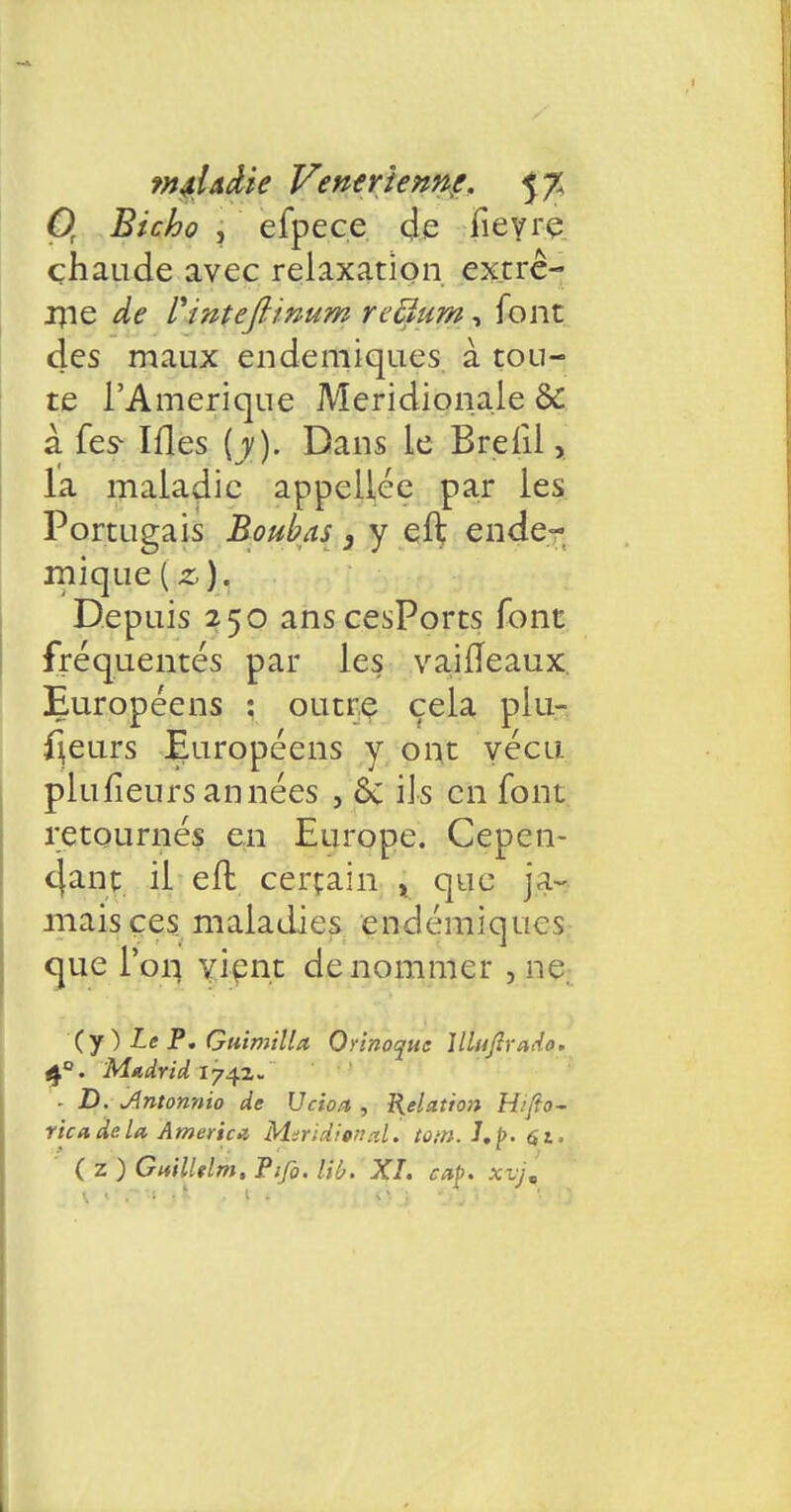 Or Bicho , efpece de fièvre chaude avec relaxation extrê- me de Pinteflinum re&um, font des maux endémiques à tou- te l'Amérique Méridionale £t à fes- Mes {y). Dans le Brefil, la maladie appellée par les Portugais Boubas, y eft ende- inique [z). Depuis 250 anscesPorts font fréquentés par les vailTeaux. Européens ; outre cela plu- ^eurs Européens y ont vécu, plufieurs années , 6c ils en font retournés en Europe. Cepen- cjant il eft certain , que ja~ mais ces maladies endémiques que l'on vient dénommer , ne, (y) Le P. Gtiimilla Orinoquc lllujîrado. 4°. Madrid I74Z- - D. Antonnio de Ucioa , Relation H:fio- ricadela America Méridional, totn. J,p. <jt. ( z ) Guillelm, Pifi. Ub. XI. cap. xvjn