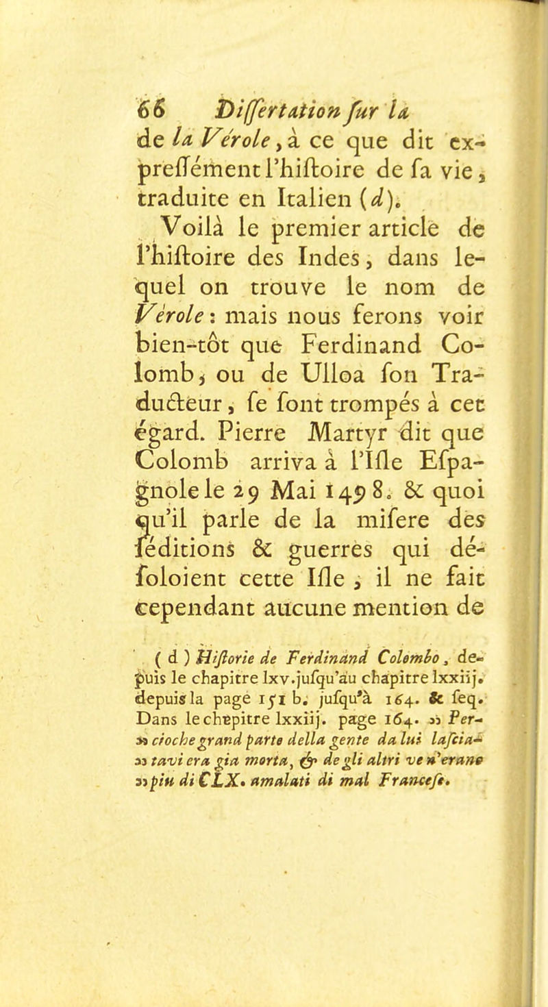 de la, Vérole ,à ce que dit cx- preffément l'hiftoire de fa vie, traduite en Italien {d). Voilà le premier article de l'hiftoire des Indes, dans le- quel on trouve le nom de Vérole : mais nous ferons voir bien-tôt que Ferdinand Co- lomb i ou de Ulloa fon Tra- ducteur , fe font trompés à cet égard. Pierre Martyr dit que Colomb arriva à l'Ifle Efpa- gnolele 29 Mai 145) 8. & quoi qu'il parle de la mifere des feditions & guerres qui dé- foloient cette Ifle 3 il ne fait cependant aucune mention de ( d ) Uijîorie de Ferdinand Colombo, de- puis le chapitre Ixv.jufqu'àu chapitre lxxiij. depuis la page iyi b. jufqu'à 164.. fc feq. Dans le chapitre lxxiij. page 164. ai Per- sî croche grand parte délia gente da lui lafcia^ ystavicra gia morta, & deglialtri ven'eran» sjpiu di CLX- amalati di mal Franctfe.