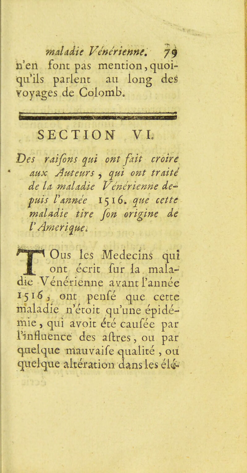 n'en font pas mention, quoi- qu'ils parlent au long des voyages de Colomb. SECTION VI. Des rai fin s qui ont fait croire aux Auteurs , qui ont traité de la maladie Vénérienne de- puis Vannée 15 16. que cette maladie tire [on origine de V Amérique. ^ Ons les Médecins qiu ont écrit fur la mala- die Vénérienne avant l'année 1516 3 ont penfé que cette maladie n etoit qu'une épidé- mie , qui avoit été caufée par l'influence des aftres, ou par quelque mauvaife qualité , ou quelque altération dans les éié-