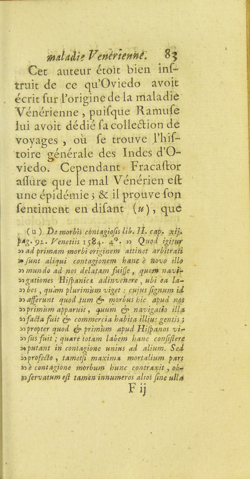 Cet auteur étoit bien ins- truit de ce qu'Oviedo avoic écrit fur l'origine de la maladie Vénérienne, puifque Ramufe lui avoit dédié fa collection de voyages , ou fe trouve l'hif- toire générale des Indes cTO- viedo. Cependant Fracaftor aflure que le mal Vénérien eu: une épidémie 5 & il prouve fon fentiment en difant (»), que ( u ) De morbts contagiofis lib. lî. cap. xtj. 92.. Venetiis 1584- 4°. « Quod igitur m ad pritnam morbi originem attinet arb'itrati » funt aliqui contagionem hanc è novo Mo nmundo ad nos delafam fuiflc , quem navi- zigationes Hifpania adinvenere , ubi ea la- nbes , quam plurimum viget : cujus fignum id. najferunt quod tum & morbus hic apud nos nprimum apparuit, quum & navigatio Ma stfaâla fuit & commercia habita Miu: gentïs ; 35 propter quod & primum apud Hifpanos vi~ ai fus fuit ; quare totam labem banc confiftere Mputant in contagione uni us ad alium. Sed nprofeclo , tametji maximx mortalium pars a-5 è contagione morbum hune contraxit , ob- » fervatum efi tamen innumeros altos fine ulla Fij