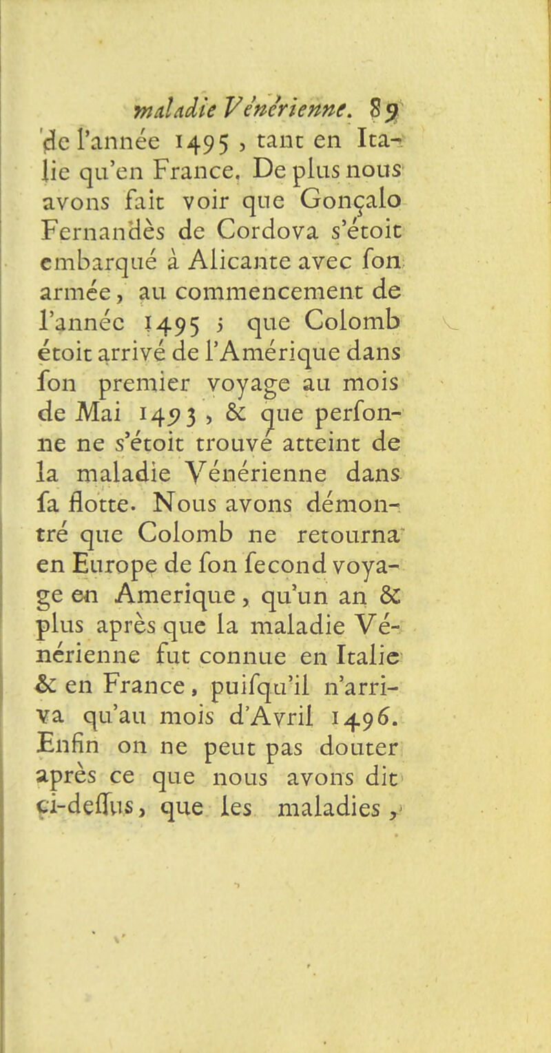 '4e l'année 1495 , tant en Ita- lie qu'en France. De plus nous avons fait voir que Gonçalo Fernanoes de Cordova s'étoit embarqué à Aiicante avec fon armée, au commencement de l'année 1495 5 que Colomb çtoit arrivé de l'Amérique dans fon premier voyage au mois de Mai 145? 3 , & cjue perfoli- ne ne s'étoit trouve atteint de la maladie Vénérienne dans fa flotte. Nous avons démon- tré que Colomb ne retourna en Europe de fon fécond voya- ge en Amérique, qu'un an & plus après que la maladie Vé- nérienne fut connue en Italie & en France, puifqu'il n'arri- va qu'au mois d'Avril 1496. Enfin on ne peut pas douter après ce que nous avons dit cï-deuus, que les maladies,-