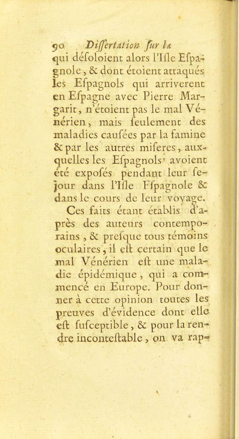 qui défoloient alors i'Ifle Efpa- gnole, &: dont étoient attaqués les Efpagnols qui arrivèrent en Efpagne avec Pierre Mar- garit, n'étoient pas le mal Vé- nérien , mais feulement des maladies caufées par la famine & par les autres miferes, aux- quelles les Efpagnols' avoient été expofés pendant leur fe- jour dans I'Ifle Ffpagnole & dans le cours de leur voyage. Ces faits étant établis d'a- près des auteurs contempo- rains , & prelque tous témoins oculaires , il eft certain que le mal Vénérien eft une mala- die épidémique , qui a com- mencé en Europe. Pour don- ner à cette opinion toutes les preuves d'évidence dont elle eft fufceptible, & pour la ren- dre inconteftabie, on va rap-