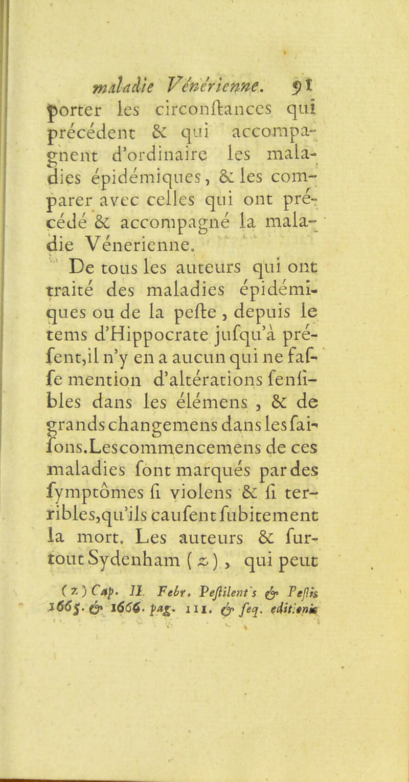 porter les circonfkances qui précédent & qui accompa- gnent d'ordinaire les mala- dies épidémiques, & les com- parer avec celles qui ont pré- cédé & accompagné la maia- çiie Vénérienne» De tous les auteurs qui ont traité des maladies épidémi- ques ou de la pefte , depuis le tems d'Hippocrate jufqu'à pré- fent,il n'y en a aucun qui ne faf- fe mention d'altérations fenii- bles dans les élémens , & de grands changemens dans lesfai^ fons.Lescommencemens de ces maladies font marqués par des fymptômes fi violens &: fi. ter- ribles,qu'ils caufent fubitement la mort. Les auteurs ôc fur- tout Sydenham ( z, ) , qui peut (7.) Cap. 11. Tebr. Veftilents & Pejîis J66$.& l666. paz* m. feq. edit'.tnm