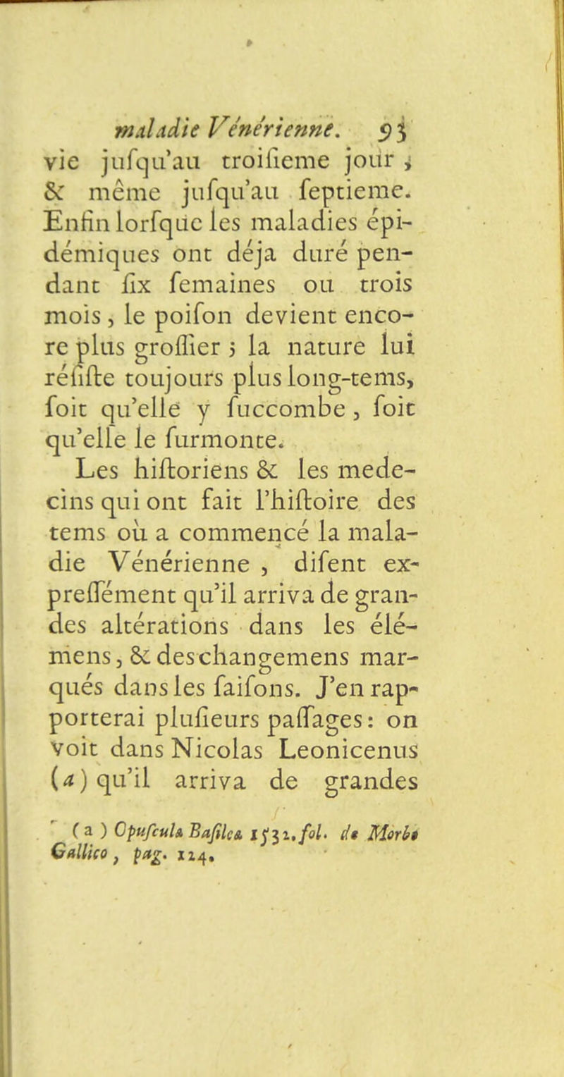 vie jufqu'au troiiieme jour i £c même jufqu'au feptieme. Enrin lorfquc les maladies épi- démiques ont déjà duré pen- dant fix femaines ou trois mois , le poifon devient enco- re plus groflier 5 la nature lui réfifte toujours plus long-tems, foit qu'elle y fuccombe , foit qu'elfe le furmonte. Les hiftoriens & les méde- cins qui ont fait l'hiftoire des tems où a commencé la mala- die Vénérienne , difent ex- preiTément qu'il arriva de gran- des altérations dans les élé- mens3 & deschangemens mar- qués dans les faifons. J'en rap- porterai plufîeurs parTages : on voit dans Nicolas Leonicenus (a) qu'il arriva de grandes ( a ) CpufiuU Bafiki tf$i,fol. Ù Morbê CaU'ico , pag. xz4.