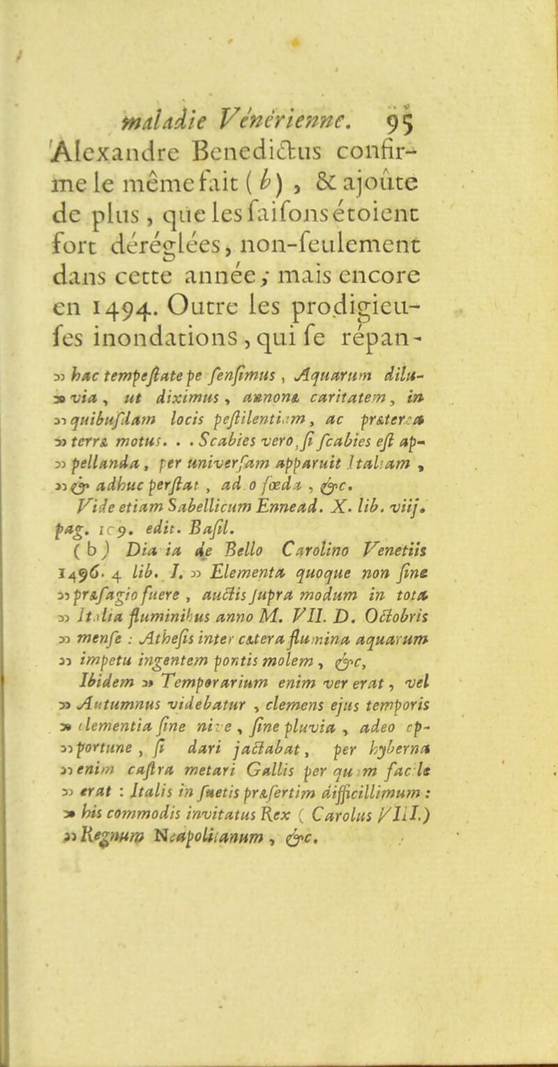 Alexandre Bcnedi&us confir- me le même fait ( b) , & ajoute de pins, que lesfaifonsétoient fort déréglées, non-feulement dans cette année; mais encore en 1494. Outre les prodigieu- fes inondations , qui fe repan- 33 hac tempefiatepe fenfimus , Aquarum dilu- 30 via, ut diximus, axnont, caritatem, in nquibufdam locis peftilenti. m, ac pr&ter:a ■» terra, motus. . . Scxbïes verotfi feabies ejl ap~ 33 pellanda, fer univerfam apparuit Italiam , nfo adhuc perflat , ad.o fœda , foc. Vide etittmSabellicum Ennead. X. lib. viij. pag. 19. edit. Bafil. (b) Dia ia de Bello Carolino Venetih 1496- 4 lib. J. 33 Eléments quoque non fine z->prs.fagio fuere , aucîisJupra modum in tot& 33 ît.ilia fluminibus anno M. VI1.D. Ociobris 33 menfe : Athefis inter cs.teraflit r.ina aquarum jj impetu ingentem pontis molem , foc, Ibidem a» Tempararium enim ver erat, vel 33 Antumnus videbatur , démens ejus temporis a» dementia fine ni: e , fine pluvia , adeo rp~ 33 fortune , fi dari jacîabat, per hyberna i-> enim caflra metari Gallis per qu m fac ls 33 erat : Jtalis tn fttetis pr&fertim dijficiUimum : a» bis commodis invitatus Rex ( Carolus VXlï.) » Kegmm Htaçoliianum , foc.