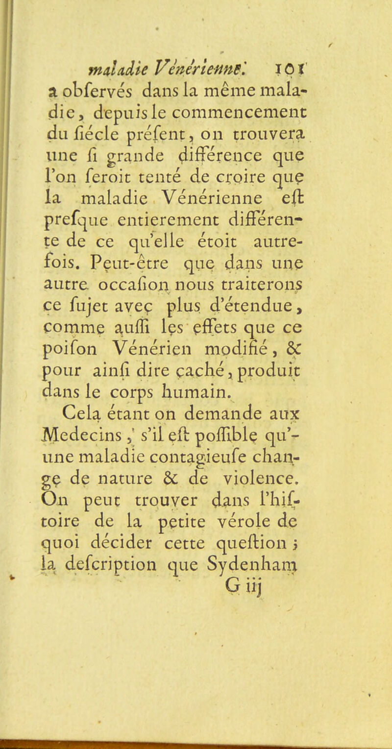 a obfervés dans la même mala- die, depuis le commencement du fiécle préfent, on trouvera une fi grande différence que l'on feroit tenté de croire que la maladie Vénérienne eft prefque entièrement différen- te de ce qu'elle étoit autre- fois. Peut-être que dans une autre occafion nous traiterons ce fujet aveç plus d'étendue, comme aufli les effets que ce poifon Vénérien modifié, & pour ainfi dire caché, produit dans le corps humain. Cela étant on demande aux Médecins 5' s'il eft poflible qu'- une maladie contag.ieufe chan- ge de nature & de violence. On peut trouver dans i'hif- toire de la petite vérole de quoi décider cette queftion 5 la defcription que Sydenham