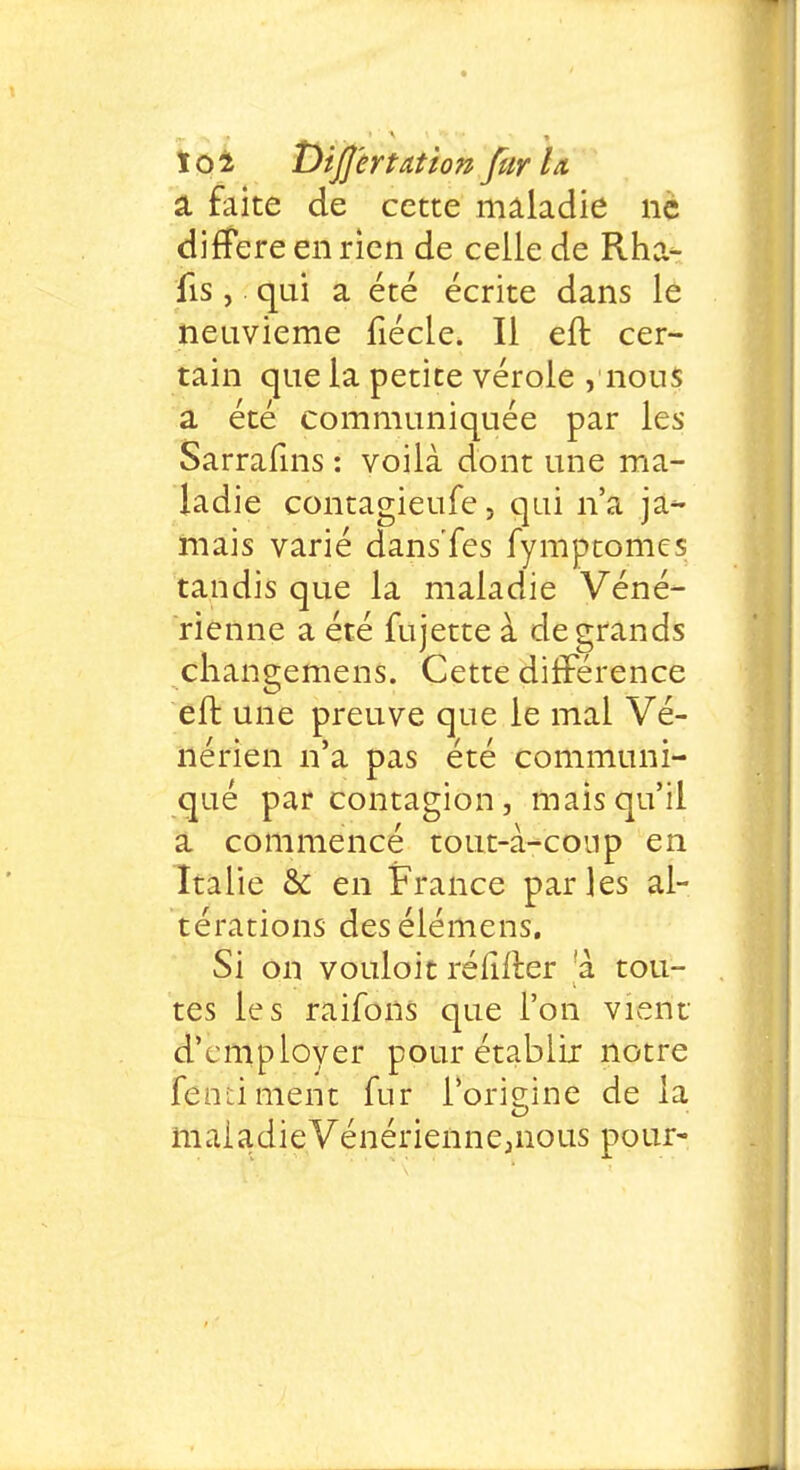 a faite de cette maladie ne diffère en rien de celle de Rha- lis, qui a été écrite dans le neuvième fiécle. Il effc cer- tain que la petite vérole , nous a été communiquée par les Sarrafins : voilà dont une ma- ladie contagieufe, qui n'a ja- mais varié dans'fes fymptomcs tandis que la maladie Véné- rienne a été fujette à de grands changemens. Cette différence eft une preuve que le mal Vé- nérien n'a pas été communi- qué par contagion, mais qu'il a commencé tout-i-coup en Italie & en France parles al- térations desélémens. Si on vouloit rélifter [a. tou- tes les raifons que l'on vient d'employer pour établir notre fend ment fur l'origine de la maladieVénérienne,nous pour-