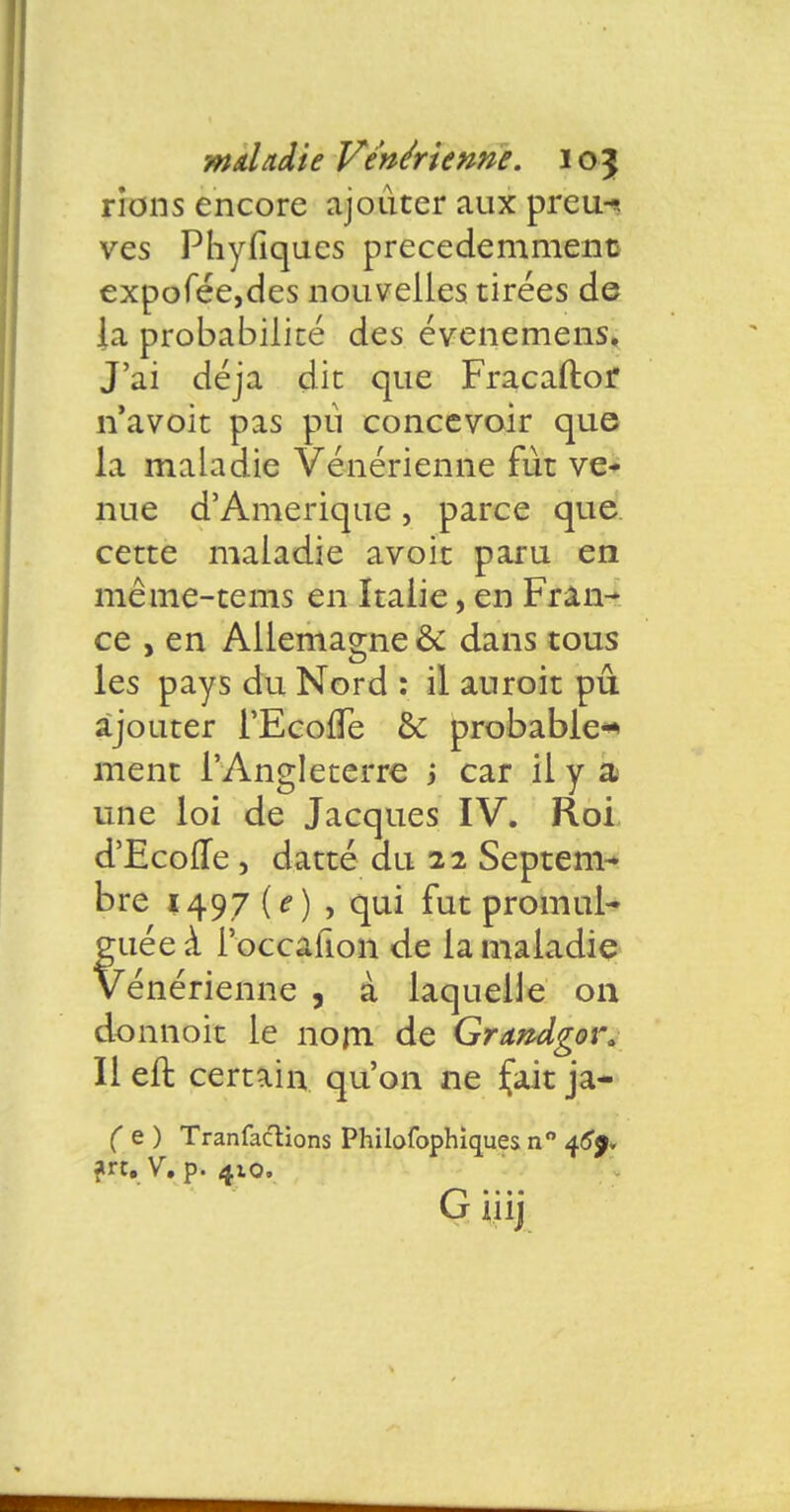 rions encore ajouter aux preiw ves Phyfiques précédemment expofée,des nouvelles tirées de la probabilité des évenemens. J'ai déjà dit que Fracaftor n'avoit pas pu concevoir que la maladie Vénérienne fut ve- nue d'Amérique , parce que cette maladie avoit paru en même-tems en Italie, en Fran- ce , en Allemagne & dans tous les pays du Nord : il auroit pu ajouter l'EcofTe & probable* ment l'Angleterre i car il y a une loi de Jacques IV. Roi d'Ecofle , datte du 22 Septem- bre 1497 (e ) , qui fut promul- guée à Poccafion de la maladie Vénérienne , à laquelle on donnoit le nom de Grandgow Il eft certain qu'on ne fait ja- ( e) Tranfaclions Philofophiques n° 46}* art. V. p. 410.