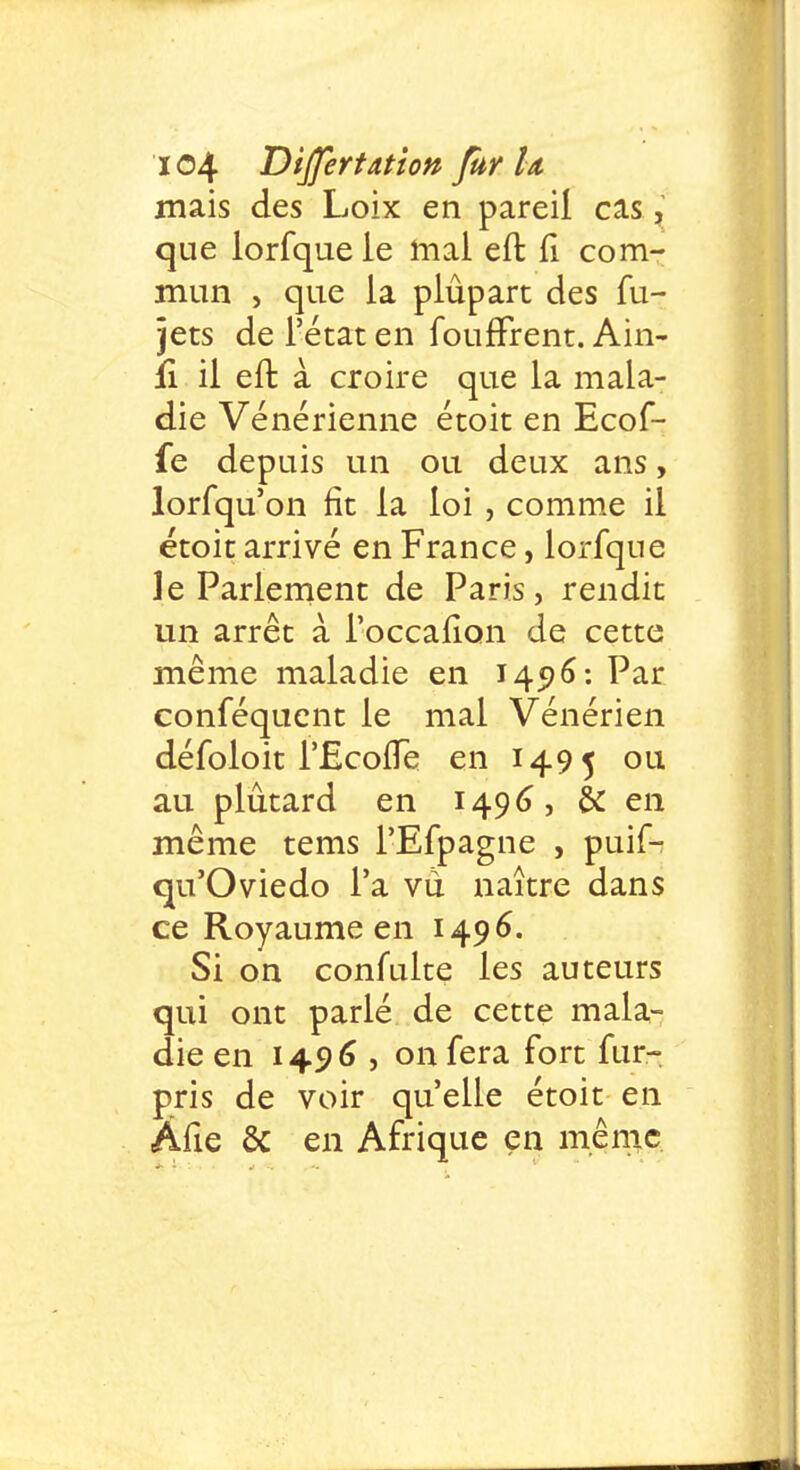 mais des Loix en pareil cas, que lorfquele mal eft. n com- mun , que la plûpart des fu- jets de l'état en foufFrent. Ain- ii il eft à croire que la mala- die Vénérienne étoit en Ecof- fe depuis un ou deux ans, lorsqu'on fit la loi , comme il étoit arrivé en France, lorfque le Parlement de Paris, rendit un arrêt à i'occalion de cette même maladie en 145)6: Par conféquent le mal Vénérien défoloit l'-EcofTe en 1495 ou au plûtard en 1496, & en même tems FEfpagne , puif- qu'Oviedo l'a vu naître dans ce Royaume en 1496. Si on confulte les auteurs qui ont parlé de cette mala- die en 1496, on fera fort fur- pris de voir qu'elle étoit en Âfie & en Afrique en même