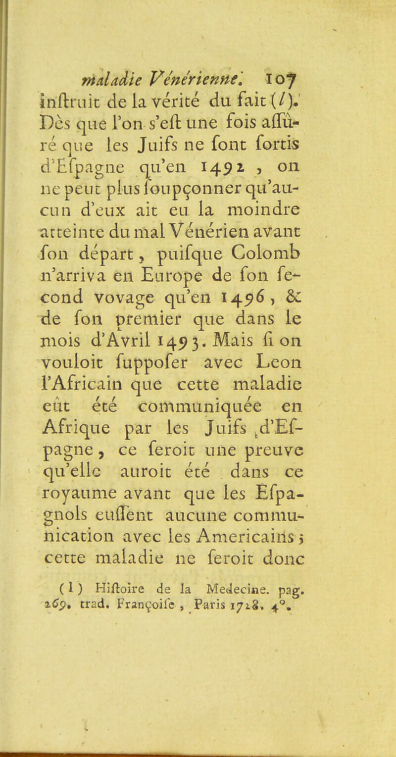 inftmit de la vérité du fait (/). Des que l'on s'en: une fois allu- re que les Juifs ne font fortis d'Efpagne qu'en 1492 > on ne peut plus ioupçonner qu'au- cun d'eux ait eu la moindre atteinte du mal Vénérien avant fon départ, puifque Colomb n'arriva en Europe de fon fé- cond vovage qu'en 1456, &: de fon premier que dans le mois d'Avril 1493. Mais fi on vouloit fuppofer avec Léon l'Africain que cette maladie eût été communiquée en Afrique par les Juifs td'Ef- pagne, ce feroit une preuve qu'elle auroit été dans ce royaume avant que les Efpa- gnols euflent aucune commu- nication avec les Américains > cette maladie ne feroit donc ( 1 ) Hiftoire de la Médecine, pag. itfj?. trad. Françoife , Paris 1718, 40.