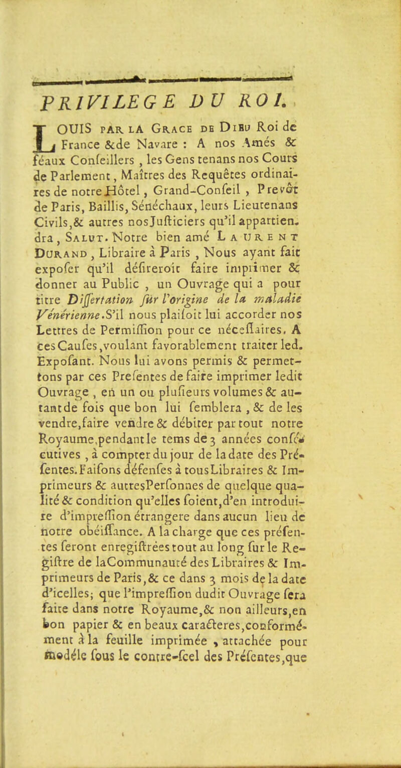 PRIVILEGE DU ROI LOUIS par la Grâce de Dihu Roi de France &de Navare : A nos Amés & féaux Conseillers , les Gens tenans nos Cours de Parlement, Maîtres des Requêtes ordinai- res de notreJHôtel, Grand-Confeil , Prévôt de Paris, Baillis, Sénéchaux, leurs Lieurenans Civils,& autres nosjufticiers qu'il appartien. dra , Salut. Notre bien amé Laurent Durand , Libraire à Paris , Nous ayant fait expofer qu'il défueroit faire imprimer & donner au Public , un Ouvrage qui a pour titre Difjertaiion [tir Vorigine de lit maladie Vénérienne .S'il nous plaiioit lui accorder nos Lettres de Permiflïon pour ce néceflaires, A cesCaufes .voulant favorablement traiter led. Expofant. Nous lui avons permis & permet- tons par ces Prefentes de faire imprimer ledit Ouvrage , en un ou plufieurs volumes & au- tant de fois que bon lui femblera , & de les vendre,faire vendre & débiter partout notre Royaume.pendantle temsde3 années confc* cutives , à compter du jour de la date des Pré- fentes. Faifons défenfes à tousLibraires & Im- primeurs & autresPerfonnes de quelque qua- lité & condition qu'elles foient,d'en introdui- re d'impreflîon étrangère dans aucun lieu de notre obéiffance. A la charge que ces préfen- tes feront enregiftrées tout au long fur le Re- giftre de laCommunauté des Libraires & Im- primeurs de Paris,& ce dans 3 mois de la date d'icelles; que l'imprefTion dudir Ouvrage fera faite dans notre Royaume,& non ailleurs,en bon papier & en beaux caractères,conformé- ment à* la feuille imprimée , attachée pour toedéle fous le contre-feel des Prefentes,que