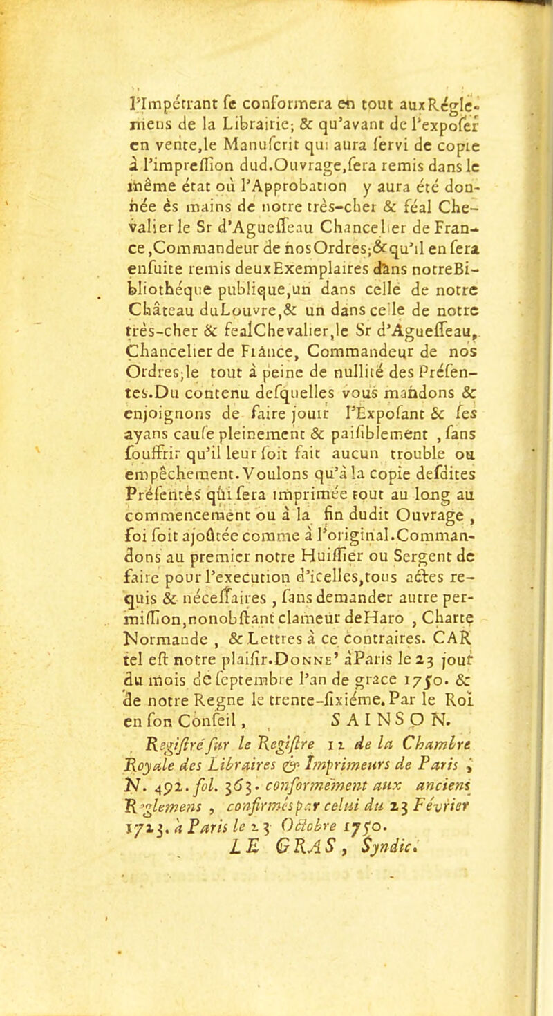 l'Impétrant fc conformera en tout aux Régie- mens de la Librairie-, & qu'avant de l'expofer en vente,le Manufcrit qu: aura fervi de copie àl'imprcfTion dud.Ouvrage,fera remis dans le même état où l'Approbation y aura été don- née es mains de notre très-cher & féal Che- valier le Sr d'AguelTeau Chancelier de Fran- ce ,Commandeur de hosOrdres;&qu'il en fera enfuite remis deux Exemplaires dans notreBi- bliothéque publique,un dans cellé de notre Château duLouvre,& un dans ce le de notre très-cher & feaîChevalier.le Sr d'AguelTeau, Chancelier de Fiance, Commandeur de nos Ordresjle tout à peine de nullité des Préfen- tes.Du contenu defquelles vous mandons & enjoignons de faire jouir I'Expofant & fes ayans caufe pleinement & paillblement , fans fouffirir qu'il leur foit fait aucun trouble ou empêchement. Voulons qu'à la copie défaites Préfcntès qui fera imprimée tout au long au commencement ou à la fin dudit Ouvrage , foi foit ajoutée comme à l'original.Comman- dons au premier notre Huiffier ou Sergent de faire pour l'exécution d'icelles,tous adles re- quis & néceffaires , fans demander autre per- mi(fion,nonobftant clameur deHaro , Charte Normande , & Lettres à ce contraires. CAR tel eft notre plaifir.Donne' àParis le 23 jour du mois defeptembre l'an de grâce iy$o. & de notre Règne le trente-lixiéme. Par le Roi en fon Confeil, , S AINSON. Rsgtfiréfur le Rcgiflre n de la Chambre Royale des Libraires <& Imprimeurs de Paris j N. 492. fol. 36*3. conformément aux anciens R'glemens , confirmesp ~.r celui du 23 Février 1713. a Paris le i 3 Oclobre 17yo. LE GRAS , Syndic.