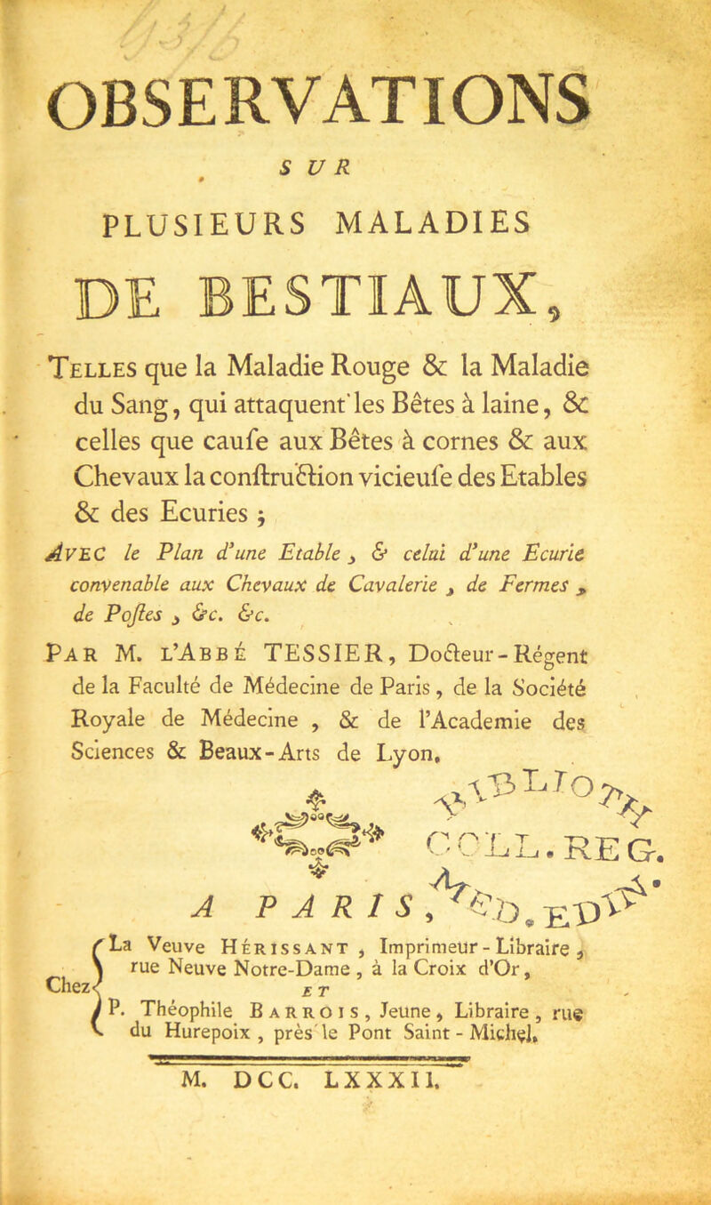 V- OBSERVATIONS S U R 0 PLUSIEURS MALADIES DE BESTIAUX, Telles que la Maladie Rouge & la Maladie du Sang, qui attaquent'les Bêtes à laine, Sc celles que caufe aux Bêtes à cornes & aux Chevaux la conftruêHon vicieufe des Etables & des Ecuries 5 Avec le Plan d'une Etable y & celai d’une Ecurie convenable aux Chevaux de Cavalerie de Fermes , de Pojles y &c. &c. Par M. l’Abbé TESSIER, Dofteur-Régent de la Faculté de Médecine de Paris, de la Société Royale de Médecine , & de l’Academie des Sciences & Beaux-Arts de Lyon, X ^'1 Chez . RjE G-, A P A R ^La Veuve Hérissant, Imprimeur-Libraire , \ rue Neuve Notre-Dame , à la Croix d’Or, < ET l P. Théophile B a R r o i s , Jeune, Libraire , rue du Hurepoix , près'le Pont Saint - Michel, M. D C C. L X X X11.