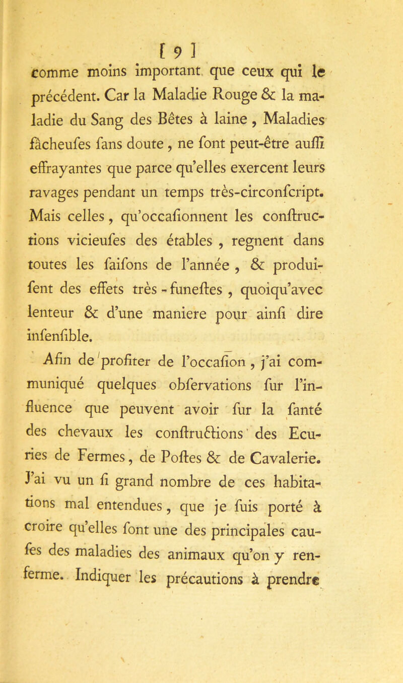 [9] comme moins important, que ceux qui le précédent. Car la Maladie Rouge & la ma- ladie du Sang des Bêtes à laine , Maladies fâcheufes fans doute, ne font peut-être aulîî effrayantes que parce quelles exercent leurs ravages pendant un temps très-circonfcript. Mais celles, qu’occafionnent les conftruc- tions vicieufes des étables , régnent dans toutes les faifons de l’année , & produi- fent des effets très - funeftes , quoiqu’avec lenteur & d’une maniéré pour ainfi dire infenlible. Afin de ^profiter de l’occafîon , j’ai com- muniqué quelques obfervations fur l’in- fluence que peuvent avoir fur la fanté des chevaux les conftruéHons ' des Ecu- ries de Fermes, de Poftes & de Cavalerie. J’ai vu un fl grand nombre de ces habita- tions mal entendues, que je fuis porté à croire qu elles font une des principales cau- les des maladies des animaux qu’on y ren- ferme. Indiquer les précautions à prendre