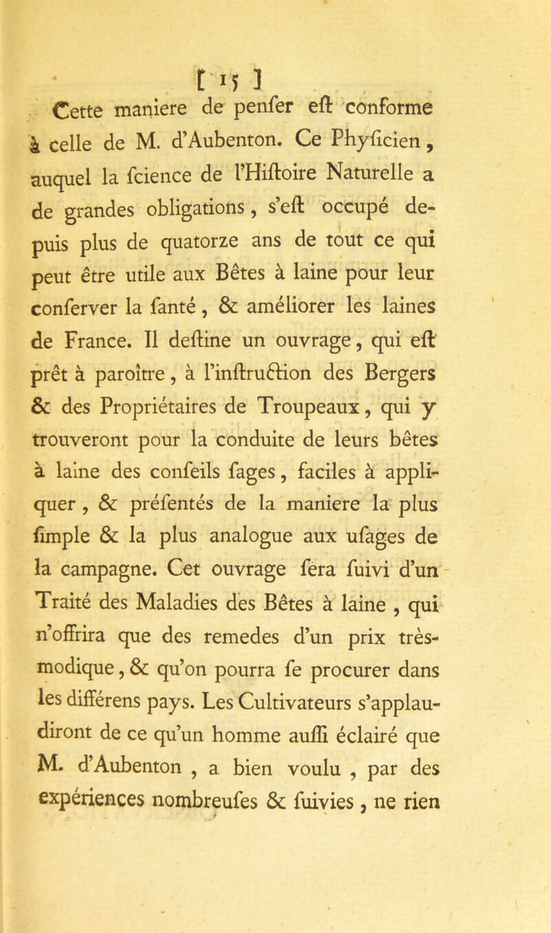 Cette maniéré de penfer efi: conforme à celle de M. d’Aubenton. Ce Phyfîcien, auquel la fcience de l’Hiftoire Naturelle a de grandes obligations, s’eft occupé de- puis plus de quatorze ans de tout ce qui peut être utile aux Bêtes à laine pour leur conferver la fanté, & améliorer les laines de France. Il deftine un ouvrage, qui eft prêt à paroître, à l’inilruftion des Bergers & des Propriétaires de Troupeaux, qui y trouveront pour la conduite de leurs bêtes à laine des confeils fages, faciles à appli- quer , & préfentés de la maniéré la plus iîmple & la plus analogue aux ufages de la campagne. Cet ouvrage fera fuivi d’un- Traité des Maladies des Bêtes à laine , qui n offrira que des remedes d’un prix très- modique , & qu’on pourra fe procurer dans les difîérens pays. Les Cultivateurs s’applau- diront de ce qu’un homme aulîi éclairé que M. d’Aubenton , a bien voulu , par des expériences nombreufes & fuivies, ne rien t *