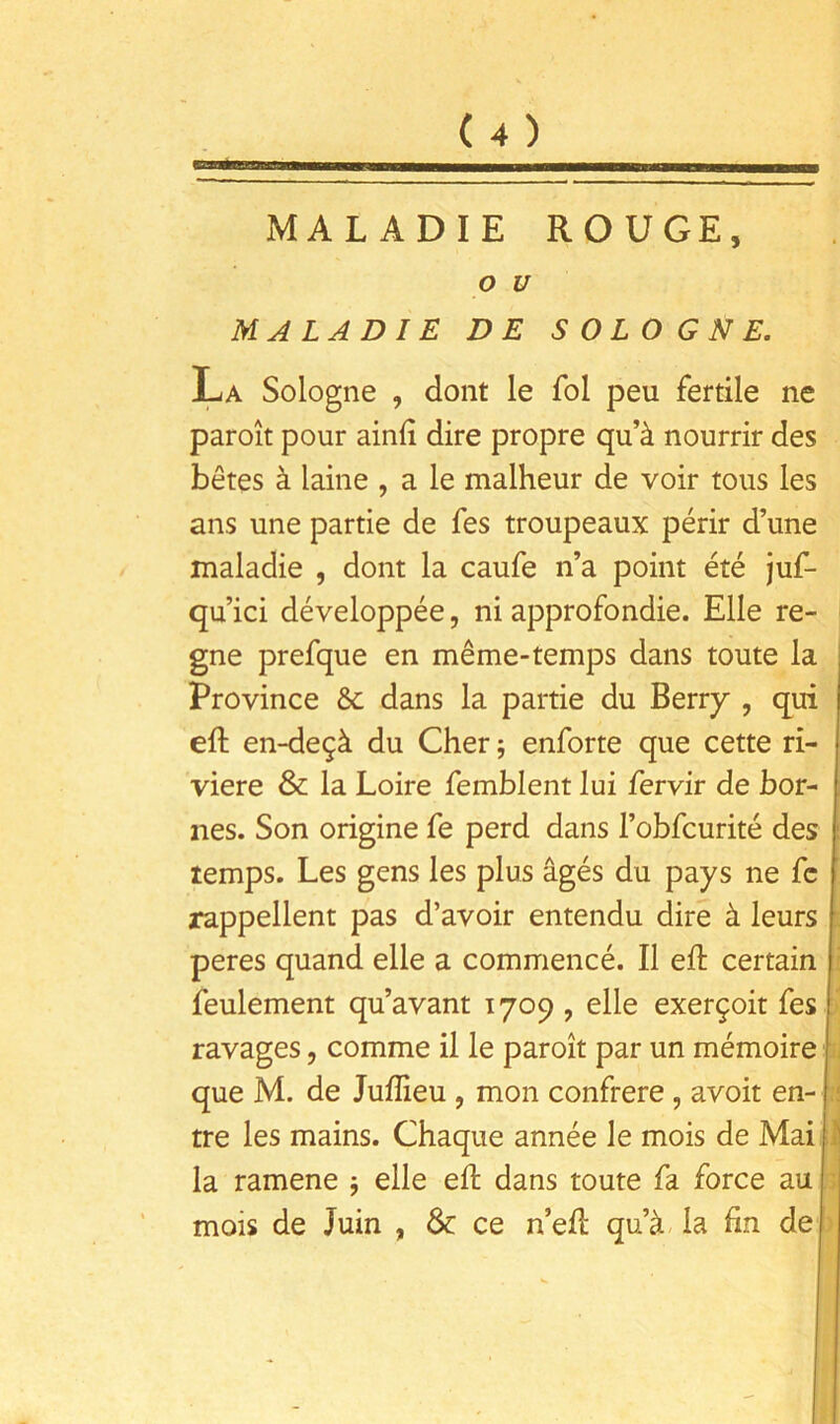 MALADIE ROUGE, O U MALADIE DE SOLOGNE. La Sologne , dont le fol peu fertile ne paroît pour ainlî dire propre qu’à nourrir des bêtes à laine , a le malheur de voir tous les ans une partie de fes troupeaux périr d’une maladie , dont la caufe n’a point été juf- qu’ici développée, ni approfondie. Elle ré- gné prefque en même-temps dans toute la Province 6c dans la partie du Berry , qui eft en-deçà du Cher 5 enforte que cette ri- vière & la Loire femblent lui fervir de bor- nes. Son origine fe perd dans l’obfcurité des temps. Les gens les plus âgés du pays ne fc rappellent pas d’avoir entendu dire à leurs peres quand elle a commencé. Il eft certain feulement qu’avant 1709 , elle exerçoit fes ravages, comme il le paroît par un mémoire que M. de Juflieu , mon confrère, avoir en- tre les mains. Chaque année le mois de Mail la ramene 5 elle eft dans toute fa force au mois de Juin , 6c ce n’eft qu’à- la fin de