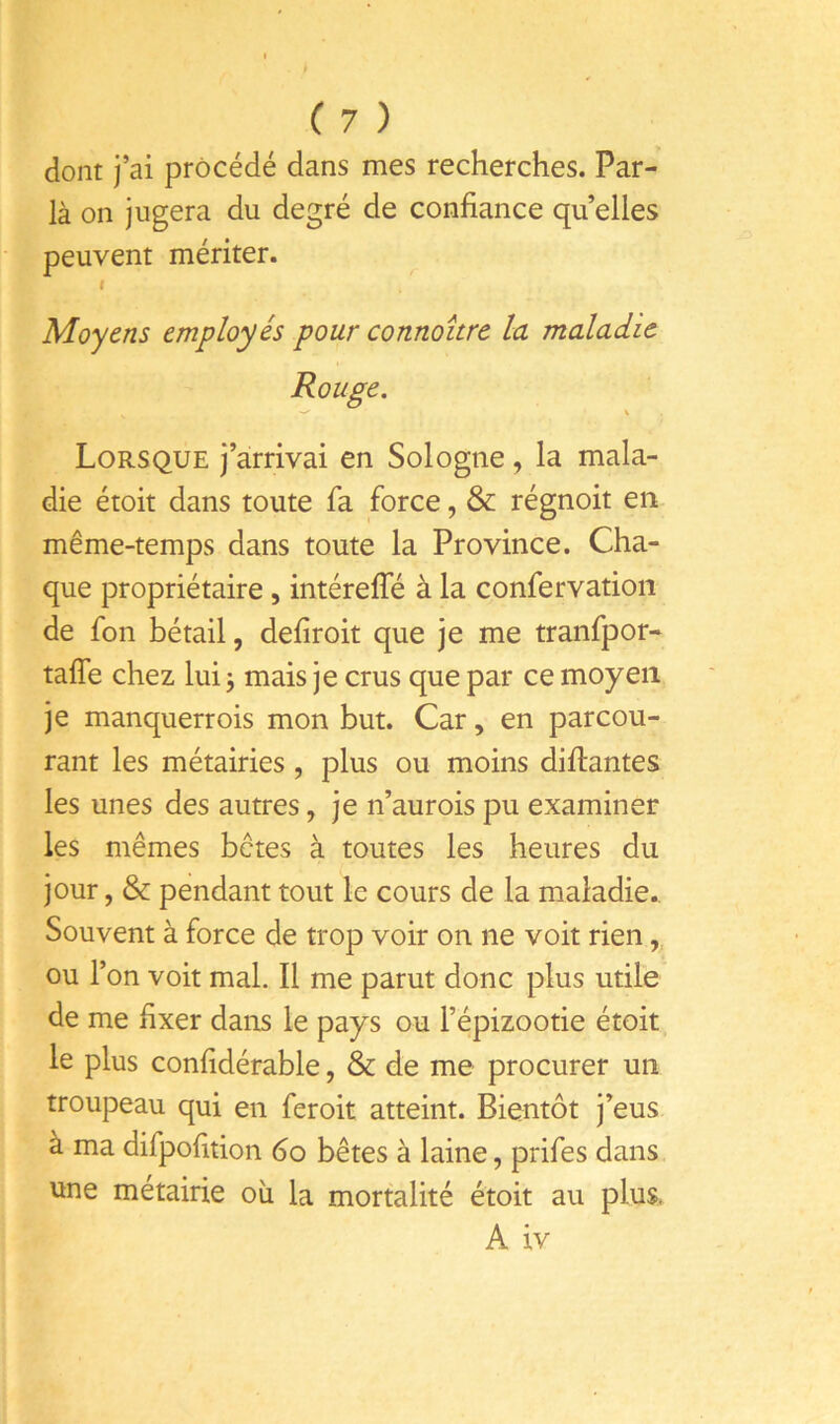 dont j’ai procédé dans mes recherches. Par- là on jugera du degré de confiance quelles peuvent mériter. I Moyens employés pour connoître la maladie Rouge. Lorsque j’arrivai en Sologne, la mala- die étoit dans toute fa force, & régnoit en même-temps dans toute la Province. Cha- que propriétaire , intérelTé à la confervation de fon bétail, defiroit que je me tranfpor- tafle chez lui j mais je crus que par ce moyen je manquerrois mon but. Car, en parcou- rant les métairies, plus ou moins difiantes les unes des autres, je n’aurois pu examiner les mêmes bêtes à toutes les heures du jour, & pendant tout le cours de la maladie. Souvent à force de trop voir on ne voit rien,, ou l’on voit mal. Il me parut donc plus utile de me fixer dans le pays ou l’épizootie étoit, le plus confidérable, & de me procurer un troupeau qui en feroit atteint. Bientôt j’eus à ma difpofition 6o bêtes à laine, prifes dans une métairie où la mortalité étoit au plus. A iv