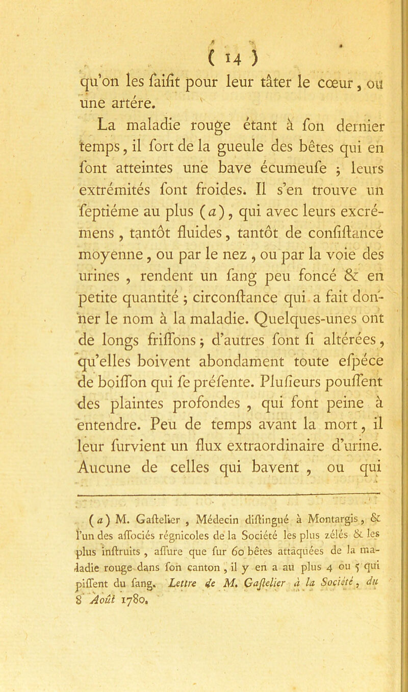 4 ( 14 ) qu’on les laifit pour leur tâter le cœur, ou une artère. La maladie rouge étant à fon dernier temps, il fort de la gueule des bêtes qui en font atteintes une bave écumeufe j leurs extrémités font froides* Il s’en trouve un feptiéme au plus (<2), qui avec leurs excré- mens, tantôt fluides, tantôt de confiftance j moyenne, ou par le nez , ou par la voie des ; urines , rendent un fang peu foncé & en i petite quantité ; circonftance qui. a fait don- ' ner le nom à la maladie. Quelques-unes ont de longs friflbns ; d’autres font fl altérées, qu’elles boivent abondament toute efpéce de boiffon qui fe préfente. Plufieurs pouffent 1 des plaintes profondes , qui font peine à entendre. Peu de temps avant la mort, il leur furvient un flux extraordinaire d’urine. Aucune de celles qui bavent , ou qui (a) M. Gaftelier , Médecin diftingué à Montargis, & l’un des aflbciés régnicoles de la Société les plus zélés & les plus inftruits , alTure que fur 6o bêtes attaquées de la ma- fladie rouge dans fon canton , il y en a au plus 4 ou 5 qui piflent du fang. Lettre ie M. Gajlelier à la Société, du 8 Aoûl 1780.