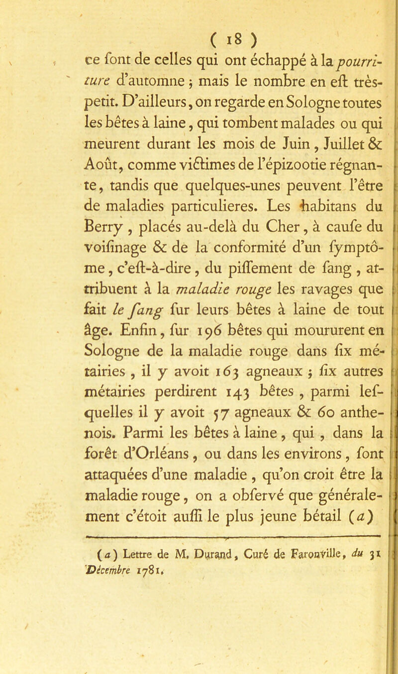 ce font de celles qui ont échappé à la turc d’automne j mais le nombre en eft très- petit. D’ailleurs, on regarde en Sologne toutes les bêtes à laine, qui tombent malades ou qui meurent durant les mois de Juin, Juillet & Août, comme vièHmes de l’épizootie régnan- te , tandis que quelques-unes peuvent l’être de maladies particulières. Les 4iabitans du Berry , placés au-delà du Cher, à caufe du voifinage & de la conformité d’un fymptô- me, c’eft-à-dire, du pilfement de fang , at- tribuent à la maladie rouge les ravages que fait le fang fur leurs bêtes à laine de tout âge. Enfin, fur 196 bêtes qui moururent en Sologne de la maladie rouge dans fix mé- tairies , il y avoit 163 agneaux j fix autres métairies perdirent 143 bêtes , parmi lef- quelles il y avoit 57 agneaux & 60 anthe- nois. Parmi les bêtes à laine, qui , dans la forêt d’Orléans, ou dans les environs, font attaquées d’une maladie , qu’on croit être la maladie rouge, on a obfervé que générale- ment c’étoit aufli le plus jeune bétail (a) (a) Lettre de M, Durajnd, Curé de FaroavUle, 31 'Dkembre 1781.