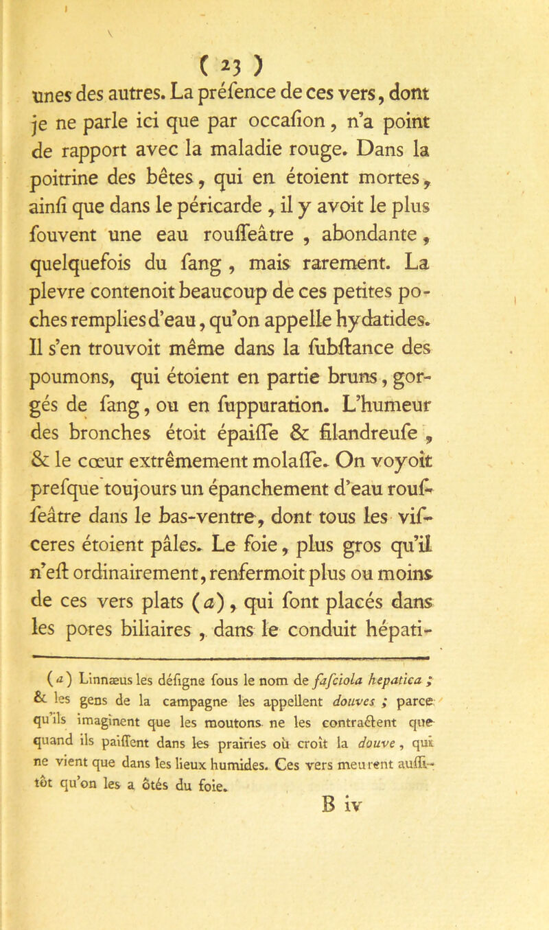 I V ( 23 ) unes des autres. La préfence de ces vers, dont je ne parle ici que par occafion, n’a point de rapport avec la maladie rouge. Dans la poitrine des bêtes, qui en étoient mortes, ainfî que dans le péricarde , il y avoir le plus fouvent une eau roulTeâtre , abondante, quelquefois du fang , mais rarement. La plevre contenoit beaucoup de ces petites po- ches remplies d’eau, qu’on appelle hydatides. Il s’en trouvoit même dans la fubftance des poumons, qui étoient en partie bruns, gor- gés de fang, ou en fuppuration. L’humeur des bronches étoit épaifle & filandreufe , & le cœur extrêmement molafle^ On voyoît prefque toujours un épanchement d’eau rouf^ feâtre dans le bas-ventre, dont tous les vif- ceres étoient pâles. Le foie, plus gros qu’il n’eft ordinairement, renfermoit plus ou moins de ces vers plats (a), qui font placés dans les pores biliaires , dans le conduit hépati- (<i) Linnæusles défigne fous le nom defafciola hepatica ^ & les gens de la campagne les appellent douves ; parcft ' qu ils imaginent que les moutons ne les eontraâent que^ quand ils paiffcnt dans les prairies où croît la douve, qui ne vient que dans tes lieux hunüdes. Ces vers meu rent aufli- tot qu’on les a ôtés du foie.