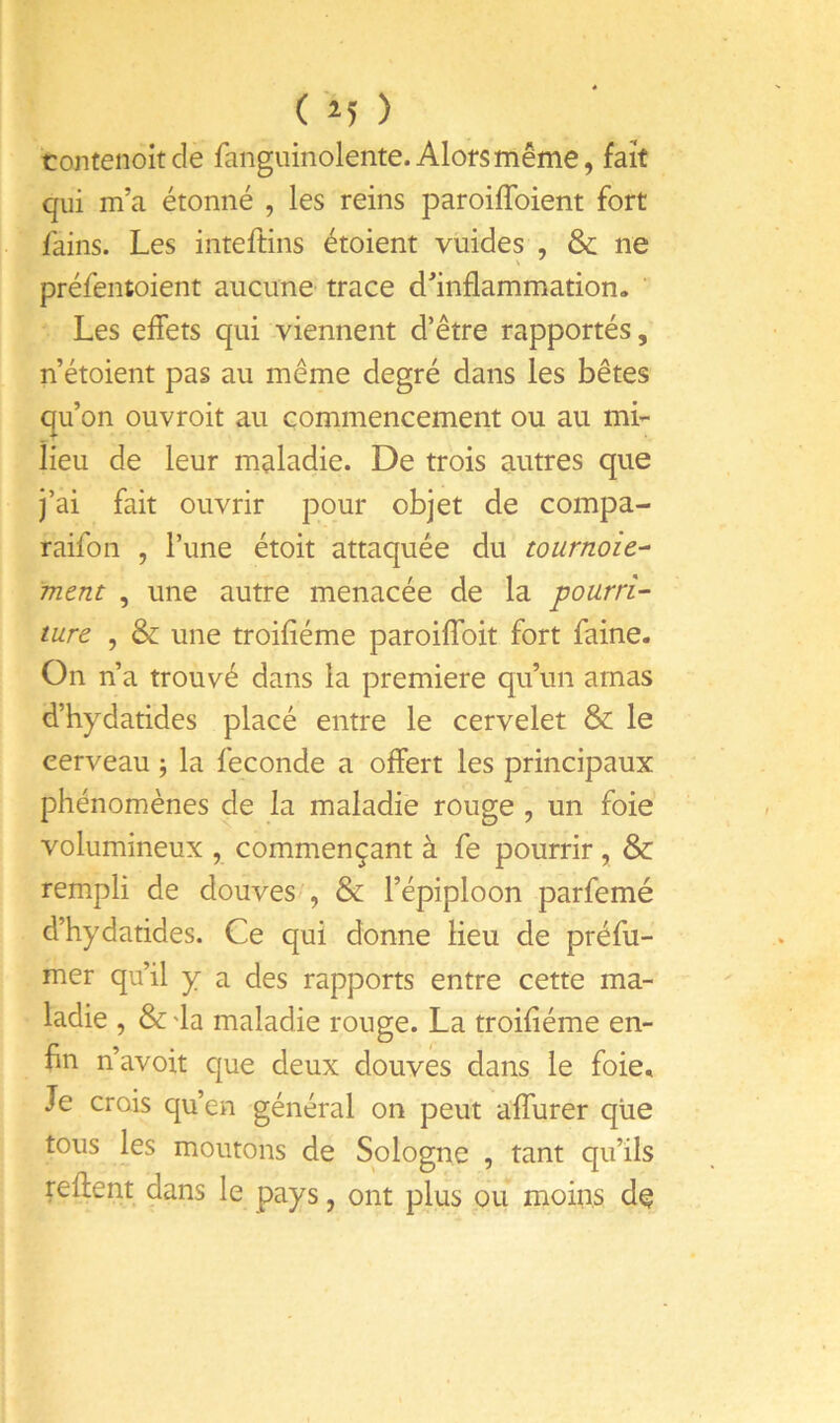 ( '^5 ) contenoitcle fanguinolente. Alors même, fait qui m’a étonné , les reins paroiffoient fort fains. Les inteftins étoient vuides , & ne préfentoient aucune trace d’inflammation. ' Les effets qui viennent d’être rapportés, n’étoient pas au même degré dans les bêtes qu’on ouvroit au commencement ou au mi- lieu de leur maladie. De trois autres que j’ai fait ouvrir pour objet de compa- raifon , l’une étoit attaquée du tournoie-^ ment , une autre menacée de la pourri- ture , & une troifîéme paroiflbit fort faine. On n’a trouvé dans la première qu’un amas d’hydatides placé entre le cervelet & le cerveau -, la fécondé a offert les principaux phénomènes de la maladie rouge , un foie volumineux , commençant à fe pourrir , & rempli de douves , & l’épiploon parfemé d’hydatides. Ce qui donne lieu de préfu- mer qu’il y a des rapports entre cette ma- ladie , & 'la maladie rouge. La troifiéme en- fin n’avoit que deux douves dans le foie. Je crois qu’en général on peut affurer que tous les moutons de Sologne , tant qu’ils reftent dans le pays, ont plus ou moins dç