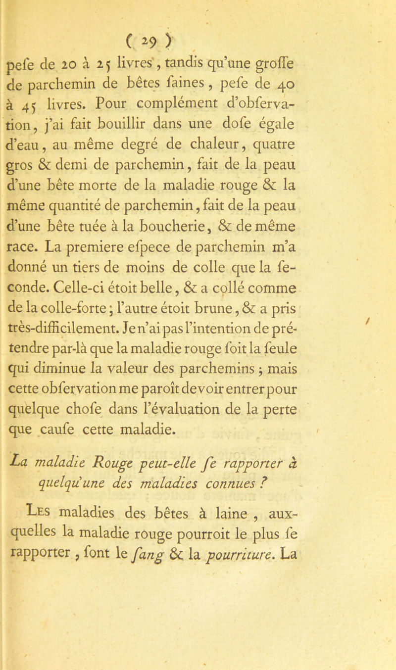 ( ) pefe de 20 à 25 livres*, tandis qu’une grofîe de parchemin de bêtes faines, pefe de 40 à 45 livres. Pour complément d’obferva- tion, j’ai fait bouillir dans une dofe égale d’eau, au même degré de chaleur, quatre gros & demi de parchemin, fait de la peau d’une bête morte de la maladie rouge &; la même quantité de parchemin, fait de la peau d’une bête tuée à la boucherie, & de même race. La première efpece de parchemin m’a donné un tiers de moins de colle que la fé- condé. Celle-ci étoit belle, & a cçllé comme de la colle-forte ; l’autre étoit brune, & a pris très-difficilement. Je n’ai pas l’intention de pré- tendre par-là que la maladie rouge foit la feule qui diminue la valeur des parchemins 5 mais cette obfervation me paroît devoir entrer pour quelque chofe dans l’évaluation de la perte que caufe cette maladie. La maladie Rouge -peut-elle fe rapporter à quelqu'une des maladies connues ? Les maladies des bêtes à laine , aux- quelles la maladie rouge pourroit le plus fe rapporter , font le fang &c la pourriture. La