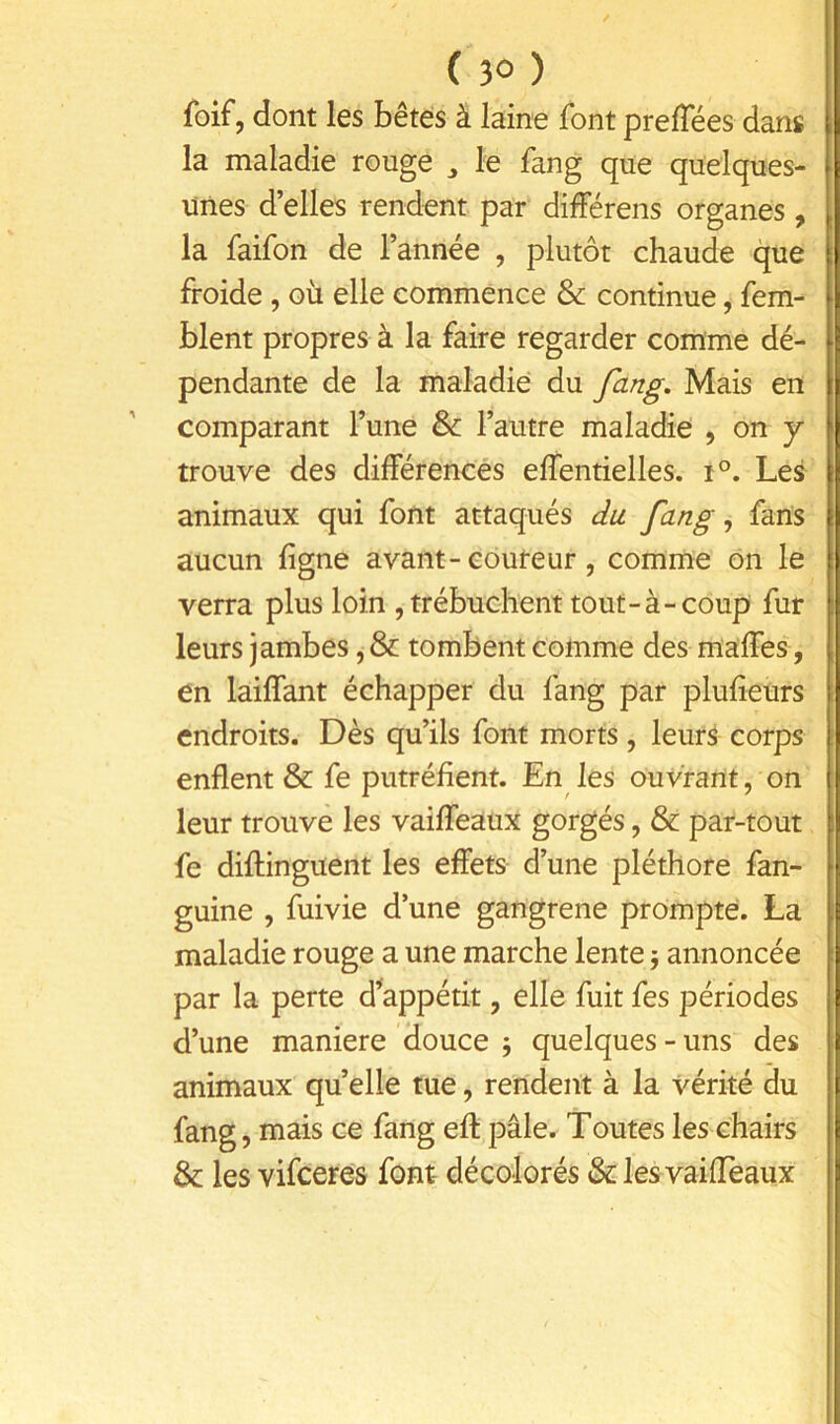 foif, dont les bêtes à laine font prelTées dans la maladie rouge ^ le fang que quelques- unes d’elles rendent par différens organes, la faifon de l’année , plutôt chaude que froide , où elle commence & continue, fem- blent propres à la faire regarder comme dé- pendante de la maladie du fang. Mais en comparant l’une & l’autre maladie , on y trouve des différences effentielles. i°. Les animaux qui font attaqués du fang, fans aucun ligne avant-coureur, comme ôn le verra plus loin , trébuchent tout-à-coup fur leurs jambes, & tombent comme des nlaffes, en laiffant échapper du fang par plufîeurs endroits. Dès qu’ils font morts , leur^ corps enflent & fe putréfient. En les ouvrant, on leur trouvé les vaiffeaux gorgés, & par-tout fe diflinguent les effets d’une pléthore fan- guine , fuivie d’une gangrené prompte. La maladie rouge a une marche lente j annoncée par la perte d^appétit, elle fuit fes périodes d’une maniéré douce j quelques-uns des animaux quelle tue, rendent à la vérité du fang, mais ce fang efl: pâle. Toutes les chairs & les vifeeres font décolorés &-les vaiflèaux