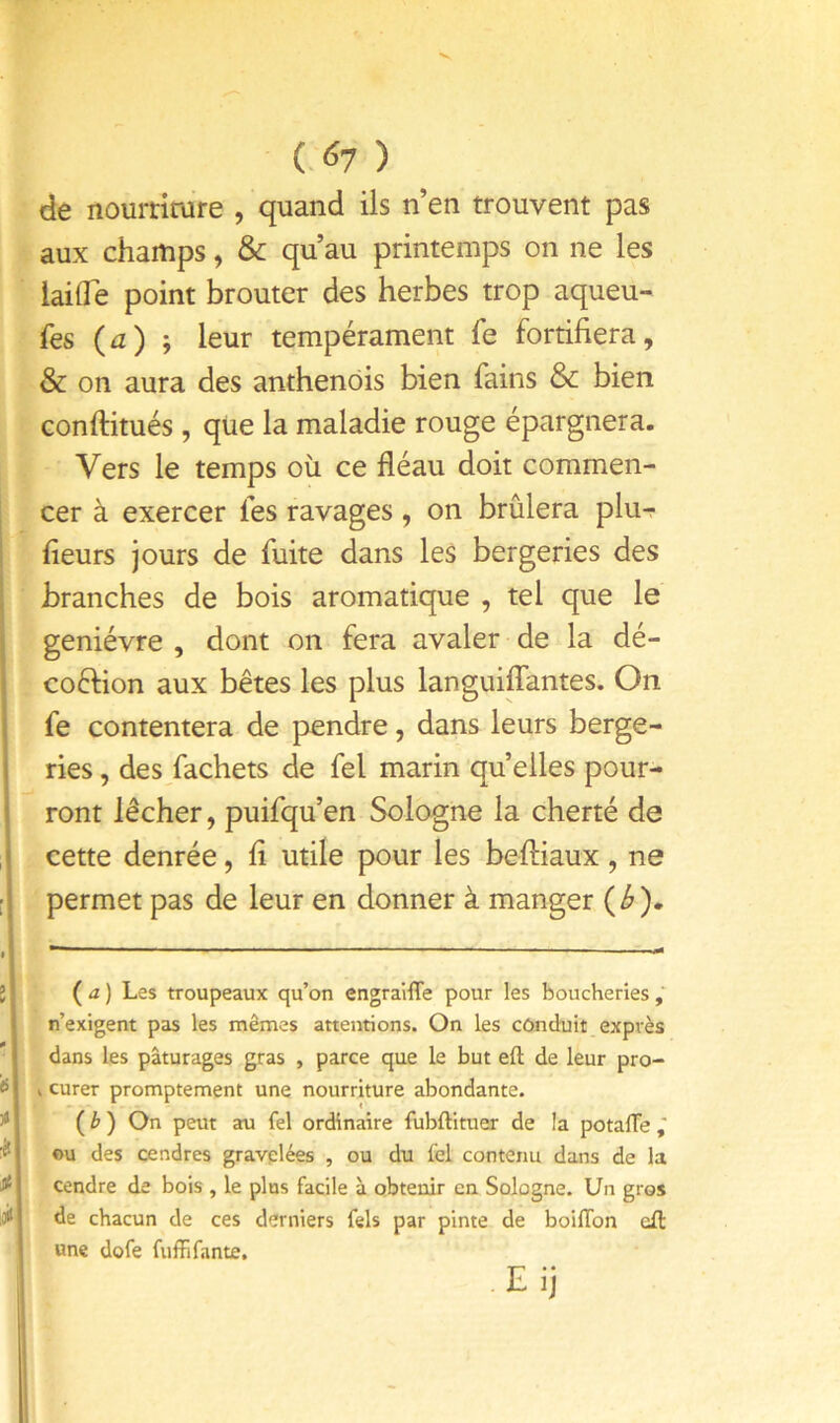 C^7 ) de nourtimre , quand ils n en trouvent pas aux champs, & qu’au printemps on ne les lailTe point brouter des herbes trop aqueu- fes {a) ; leur tempérament fe fortifiera, & on aura des anthenôis bien fains & bien conftitués , qiie la maladie rouge épargnera. Vers le temps où ce fléau doit commen- cer à exercer les ravages, on brûlera plur- fleurs jours de fuite dans les bergeries des branches de bois aromatique , tel que le genièvre , dont on fera avaler de la dé- coélion aux bêtes les plus languiffantes. On fe contentera de pendre, dans leurs berge- ries , des fachets de fel marin quelles pour- ront lécher, puifqu’en Sologne la cherté de cette denrée, fl utile pour les befliaux, ne permet pas de leur en donner à manger {b)» ( a ) Les troupeaux qu’on engraifle pour les boucheries n’exigent pas les mêmes attentions. On les cônduit exprès dans les pâturages gras , parce que le but eft de leur pro- . curer promptement une nourriture abondante. ( ^ ) On peut au fel ordinaire fubftituer de la potafle ©U des cendres gravplées , ou du fel contenu dans de la cendre de bois , le plus facile à obtenir en Sologne. Un gros de chacun de ces derniers fels par pinte de boilTon cft une dofe fuffifante, .Eij