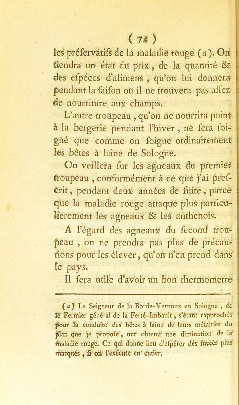 I les préfervâtifs de la maladie rouge {a). Ori tiendra un état du prijc, de la quantité & des efpéces d^alimens , qu’on lui donnera pendant la faifon où il ne trouvera pas affez de nourriture aux champs^ L’autre troüpeau , qu’on ne rîourrira point à la bergerie pendant THiver, ne fera foi- gné que comme on foigne ordinaifernent les bêtes à laine de Sologne. On veillera fur lés agneaux du pfernief troupeau , conformément à cé que fai pref- trit, pendant deux années dé fuite, parce que la maladie rouge attaque plus particu- lièrement les agneaux & les afithenois. A l’égard des agneaux du fécond trou- peau 5 on ne prendra pas plus' de précau- tions pour les élever, qu’où n’én prend dans îe pays. Il fera utile d’aVoîr un bon' thermomètre (tf) Le Seigneur de la Borde-Vernoux en Sologne , & Fermier génêrarde là Férte-InîBault, s’étant rapptochés' l^our la conduite des bêtes à' laine de leurs métairies du ^an que je propofe, ont obtenu’ une diminution de la’ fhaladie rouge. Ce qui donne lieu d^efpércr dés füccès^ plus marqués, û oh' l’exécute en‘ enrier.