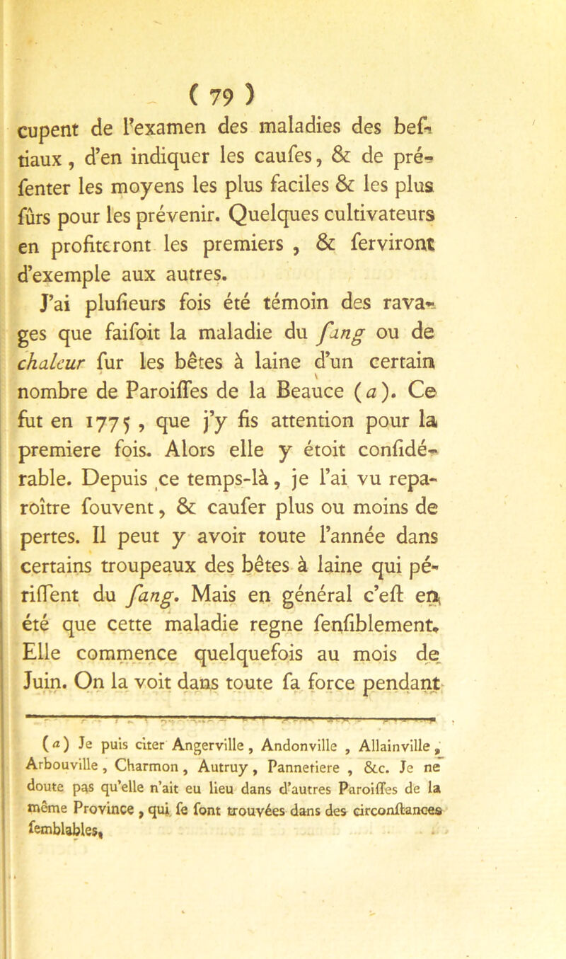 cupent de ^examen des maladies des bef-. tiaux, d’en indiquer les caufes, & de pré- fenter les moyens les plus faciles & les plus fûrs pour les prévenir. Quelques cultivateurs en profiteront les premiers , & fer virent d’exemple aux autres. J’ai plufieurs fois été témoin des rava-. ges que faifoit la maladie du fdng ou de chaleur fur les bêtes à laine d’un certain nombre de Paroiffes de la Beauce {a). Ce fut en 1775 , que j’y fis attention pour la première fois. Alors elle y étoit confidé- rable. Depuis ce temps-là, je l’ai vu repa- roître fouvent, & caufer plus ou moins de pertes. Il peut y avoir toute l’année dans certains troupeaux des bêtes à laine qui pé- riflent du fang. Mais en général c’efl: été que cette maladie régné fenfiblement* Elle commence quelquefois au mois d,e Juin. On la voit dans toute fa force pendant- ( Æ ) Je puis cher Angerville, Andonville , Allainville , Arbouville, Charmon, Autruy, Panneriere , &c. Je ne doute pas qu’elle n’ait eu lieu dans d’autres Paroiffes de la même Province , qui, fe font trouvées dans des circonftance» femblables» ‘f i ♦ * -■