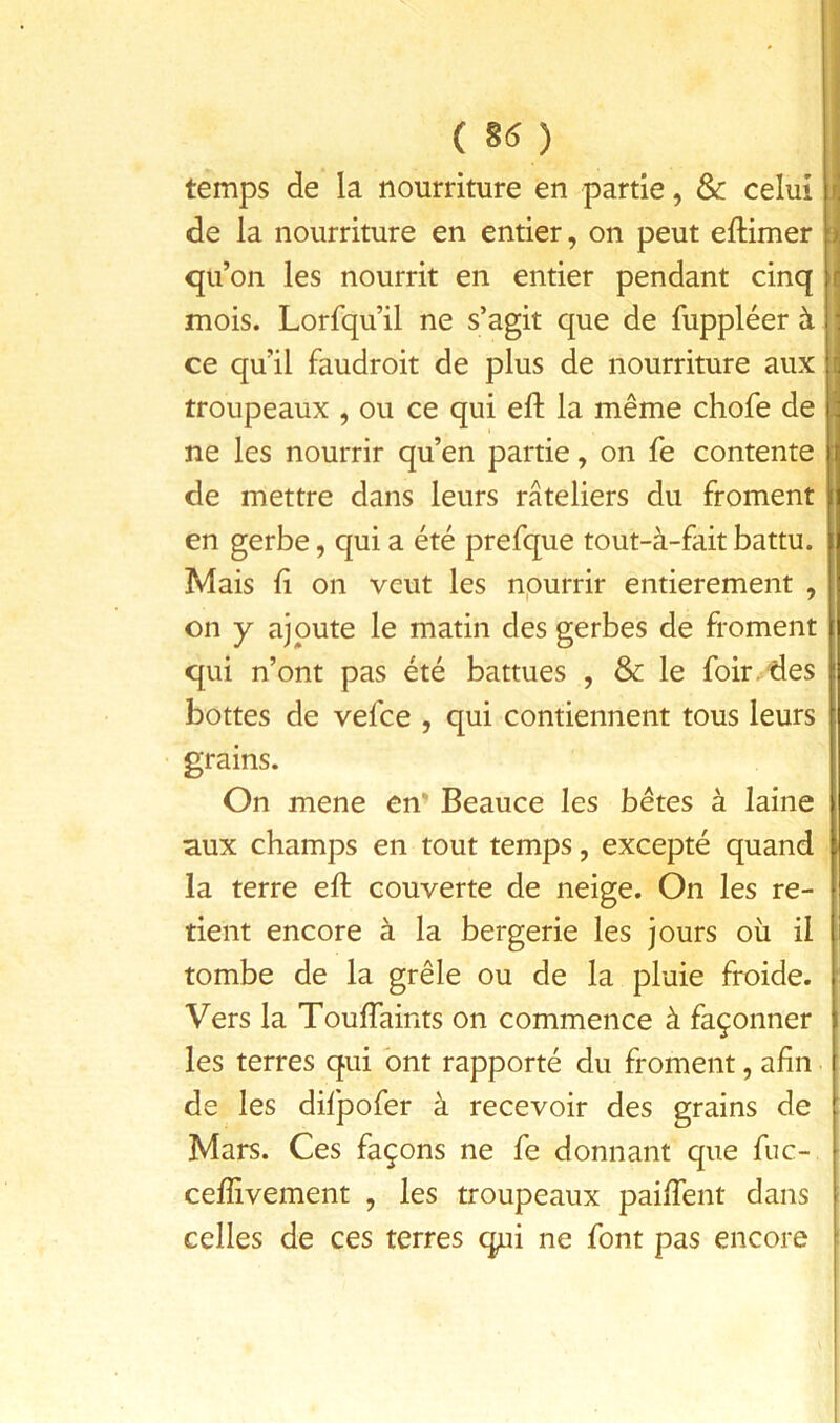 ( 85 ) temps de la nourriture en partie, &c celui de la nourriture en entier, on peut eftimer : qu’on les nourrit en entier pendant cinq mois. Lorfqu’il ne s’agit que de fuppléer à ce qu’il faudroit de plus de nourriture aux troupeaux , ou ce qui eft la même chofe de ne les nourrir qu’en partie, on fe contente de mettre dans leurs râteliers du froment en gerbe, qui a été prefque tout-à-fait battu. Mais ü on veut les npurrir entièrement , on y ajoute le matin des gerbes de froment qui n’ont pas été battues , & le foir/des bottes de vefee , qui contiennent tous leurs grains. On mene en’ Beauce les bêtes à laine aux champs en tout temps, excepté quand la terre eft couverte de neige. On les re- tient encore à la bergerie les jours où il tombe de la grêle ou de la pluie froide. Vers la ToufTaints on commence à façonner les terres qui ont rapporté du froment, afin de les difpofer à recevoir des grains de : Mars. Ces façons ne fe donnant que fuc- ceffivement , les troupeaux paifTent dans i celles de ces terres qui ne font pas encore '