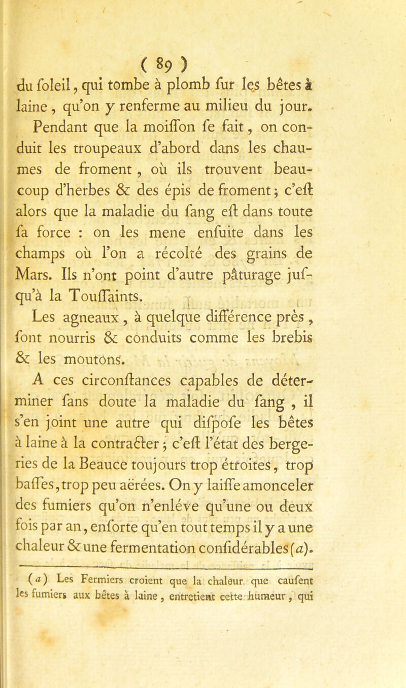 du foleil, qui tombe à plomb fur les bêtes à laine , qu’on y renferme au milieu du jour. Pendant que la moiffon fe fait, on con- duit les troupeaux d’abord dans les chau- mes de froment, oii ils trouvent beau- coup d’herbes & des épis de froment ; c’eft alors que la maladie du fang eft dans toute fa force : on les mene enfuite dans les champs où l’on a récolté des grains de Mars. Ils n’ont point d’autre pâturage juf- qu’à la Touflaints. Les agneaux , à quelque différence près , font nourris &; conduits comme les brebis & les moutons. ’ ; •' ■ A ces circonftances capables de déter- miner fans doute la maladie du fang , il s’en joint une autre qui difpofe les bêtes ■ à laine à la contraéfer j c’efl l’état des berge- i ries de la Beauce toujours trop étroites, trop baffes, trop peu aérées. On y laiffe amonceler des fumiers qu’on n’enléve qu’une ou deux fois par an, enforte qu’en tout temps il y a une chaleur & une fermentation confidérables(û). (a) Les Fermiers croient que la chaleur que caufent les fumiers aux bêtes à laine, entretient cette - humeur, qui