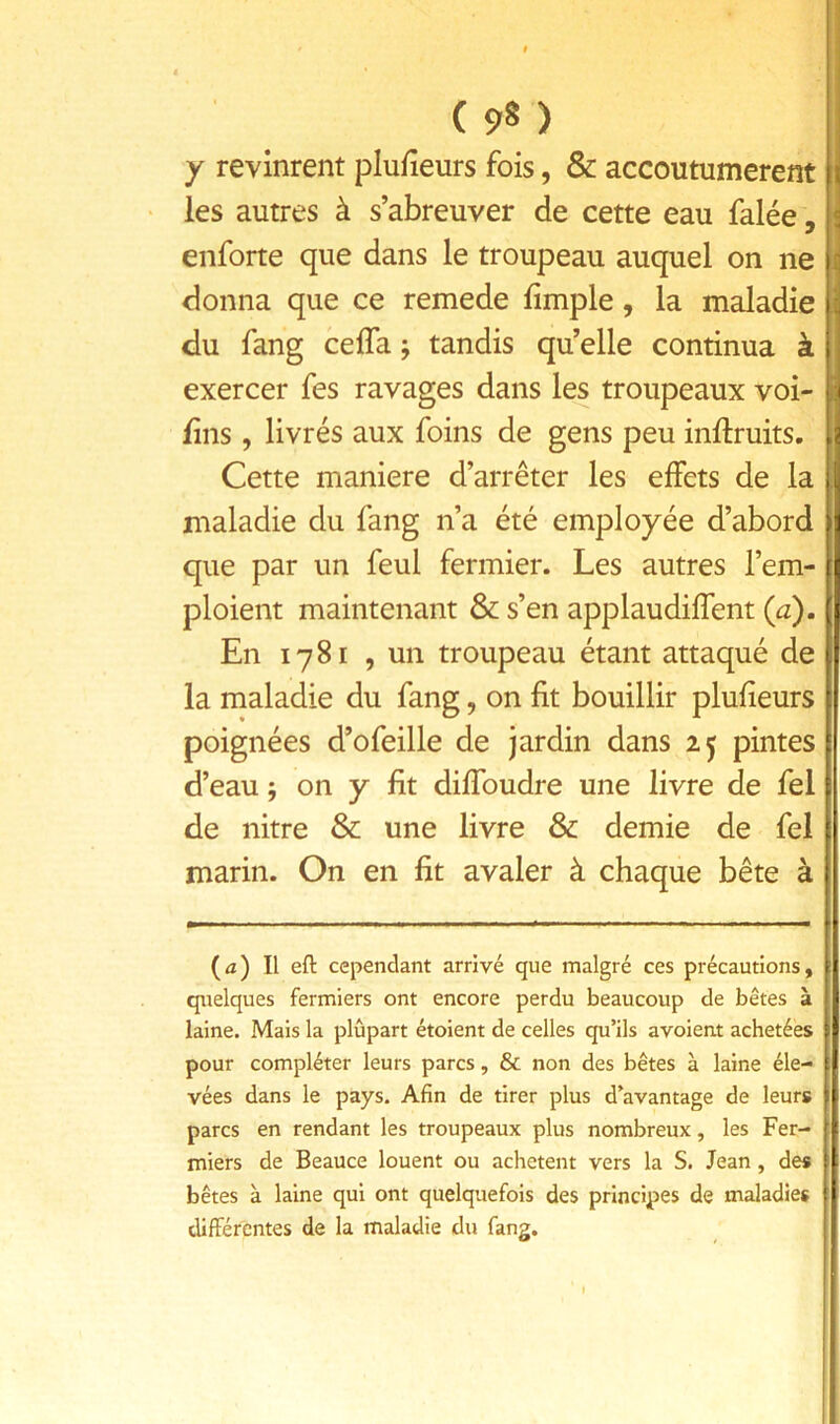 y revinrent plufîeurs fois, & accoutumèrent ies autres à s’abreuver de cette eau falée, enforte que dans le troupeau auquel on ne donna que ce remede limple, la maladie du fang ceffa j tandis qu’elle continua à exercer fes ravages dans les troupeaux voi- fîns , livrés aux foins de gens peu inftruits. \ Cette maniéré d’arrêter les effets de la maladie du fang n’a été employée d’abord que par un feul fermier. Les autres l’em- ploient maintenant & s’en applaudiffent {a). En 1781 , un troupeau étant attaqué de la maladie du fang, on fit bouillir plufieurs poignées d’ofeille de jardin dans pintes d’eau ; on y fit diffoudre une livre de fel de nitre & une livre & demie de fel marin. On en fit avaler à chaque bête à (û) Il eft cependant arrivé que malgré ces précautions, quelques fermiers ont encore perdu beaucoup de bêtes à laine. Mais la plûpart étoient de celles qu’ils avoient achetées pour compléter leurs parcs, & non des bêtes à laine éle- vées dans le pays. Afin de tirer plus d’avantage de leurs parcs en rendant les troupeaux plus nombreux, les Fer- miers de Beauce louent ou achètent vers la S. Jean, des bêtes à laine qui ont quelquefois des principes de maladies différentes de la maladie du fang.