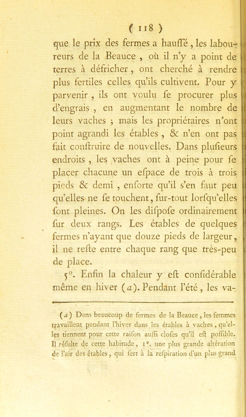 ( ) que le prix des ferrnes a haulTé , les labou- reurs de la Beauce , où il ny a point de terres à défricher, ont cherché à rendre plus fertiles celles qu’ils cultivent. Pour y parvenir , ils ont voulu fe procurer plus d’engrais , en augmentant le nombre de leurs vaches j mais les propriétaires n’ont point agrandi les étables , & n’en ont pas fait conftruire de nouvelles. Dans plulieurs endroits , les _vaches ont à peine pour fe placer chacune un efpace de trois à trois pieds & demi , enforte qu’il s’en faut peu qu’elles ne fe touchent, fur-tout lorfqu’elles font pleines. On les difpofe ordinairement fur deux rangs. Les étables de quelques fermes n’ayant que douze pieds de largeur, il ne relie entre chaque rang que très-peu de place. 5°. Enfin la chaleur y eft confidérable même en hiver (iz). Pendant l’été, les va- (4) D ans beaucoup de fermes de la Beauce , les femmes tj'availlent pendant Thiver dans les étables à vaches, qu’el- les tiennent pour cette raifon auffi, clofes qu’il eft polTible. Il réfulte de cette habitude, i une plus grande altération de l’air des étables, qui fert à la refpiration d’un plus grand