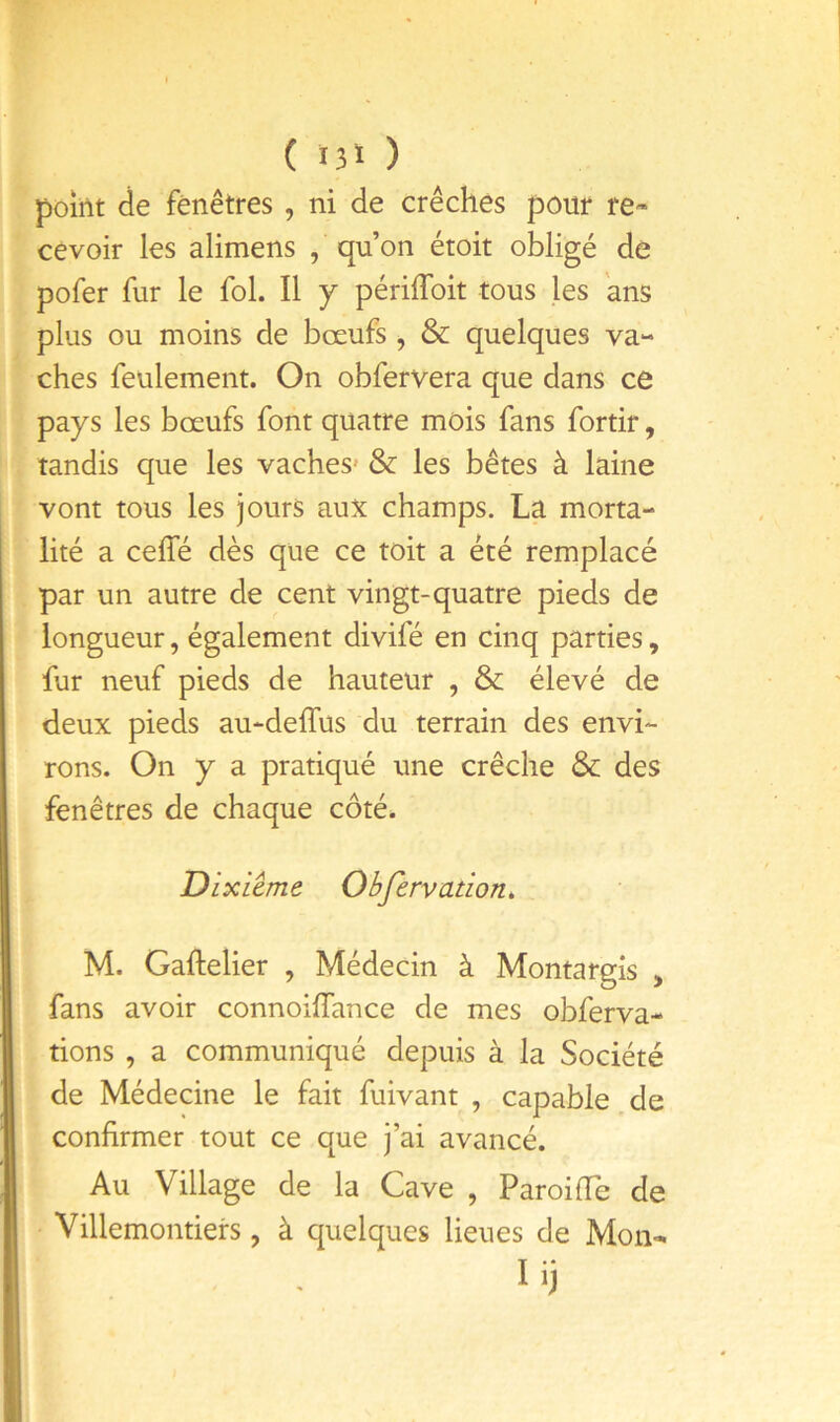 ( Ï3Ï ) point de fenêtres , ni de crèches pour re- cevoir les alimens , qu’on étoit obligé de pofer fur le fol. Il j périlToit tous les ans plus ou moins de bœufs , & quelques va- ches feulement. On obfervera que dans ce pays les bœufs font quatre mois fans fortir, tandis que les vaches* & les bêtes à laine vont tous les jours aux champs. La morta- lité a ceffé dès que ce toit a été remplacé par un autre de cent vingt-quatre pieds de longueur, également divifé en cinq parties, fur neuf pieds de hauteur , & élevé de deux pieds au-deffus du terrain des envi- rons. On y a pratiqué une crèche & des fenêtres de chaque côté. Dixième Obfervation, M. Gaftelier , Médecin à Montargîs , fans avoir connoiffance de mes obferva- tions , a communiqué depuis à la Société de Médecine le fait fuivant , capable de confirmer tout ce que j’ai avancé. Au Village de la Cave , ParoifTe de Villemontiers , à quelques lieues de Mon-^ lij