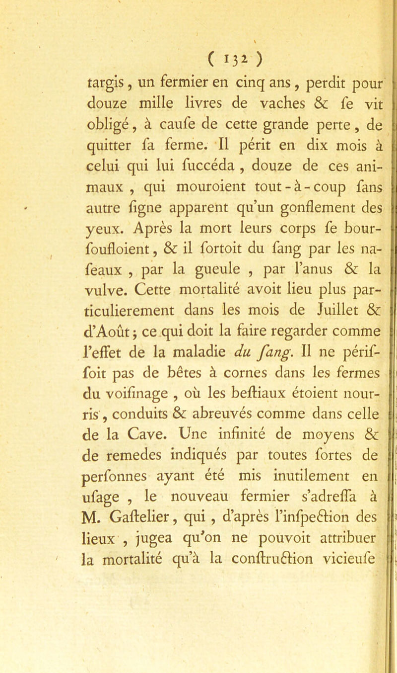 ( 13^ ) targis, un fermier en cinq ans, perdit pour douze mille livres de vaches & fe vit obligé, à caufe de cette grande perte, de quitter fa ferme. Il périt en dix mois à celui qui lui fuccéda , douze de ces ani- maux , qui mouroient tout-à-coup fans autre ligne apparent qu’un gonflement des yeux. Après la mort leurs corps fe bour- foufloient, & il fortoit du fang par les na- feaux , par la gueule , par l’anus & la vulve. Cette mortalité avoit lieu plus par- ticulièrement dans les mois de Juillet & d’Août j ce .qui doit la faire regarder comme l’eflfet de la maladie du fang. Il ne périf- foit pas de bêtes à cornes dans les fermes du voifinage , où les beftiaux étoient nour- ris, conduits & abreuvés comme dans celle de la Cave. Une infinité de moyens & de remedes indiqués par toutes fortes de ‘ perfonnes ayant été mis inutilement en i ufage , le nouveau fermier s’adrelTa à M. Gaftelier, qui, d’après l’infpeéfion des » lieux , jugea qu'on ne pouvoir attribuer ‘ la mortalité qu’à la conflruélion vicieufe i t